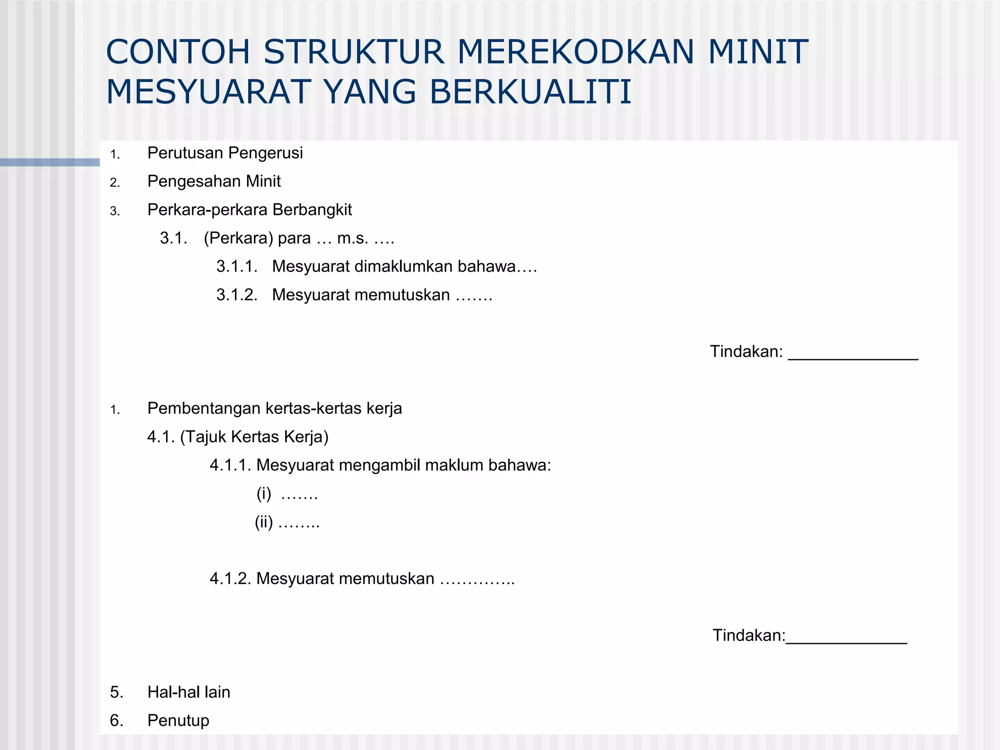 CONTOH STRUKTUR MEREKODKAN MINIT
MESYUARAT YANG BERKUALITI
1.   Perutusan Pengerusi
2.   Pengesahan Minit
3.   Perkara-perkara Berbangkit
      3.1. (Perkara) para … m.s. ….
               3.1.1. Mesyuarat dimaklumkan bahawa….
               3.1.2. Mesyuarat memutuskan …….


                                                           Tindakan: ______________


1.   Pembentangan kertas-kertas kerja
     4.1. (Tajuk Kertas Kerja)
               4.1.1. Mesyuarat mengambil maklum bahawa:
                    (i) …….
                    (ii) ……..


               4.1.2. Mesyuarat memutuskan …………..


                                                           Tindakan:_____________


5.   Hal-hal lain
6.   Penutup
 