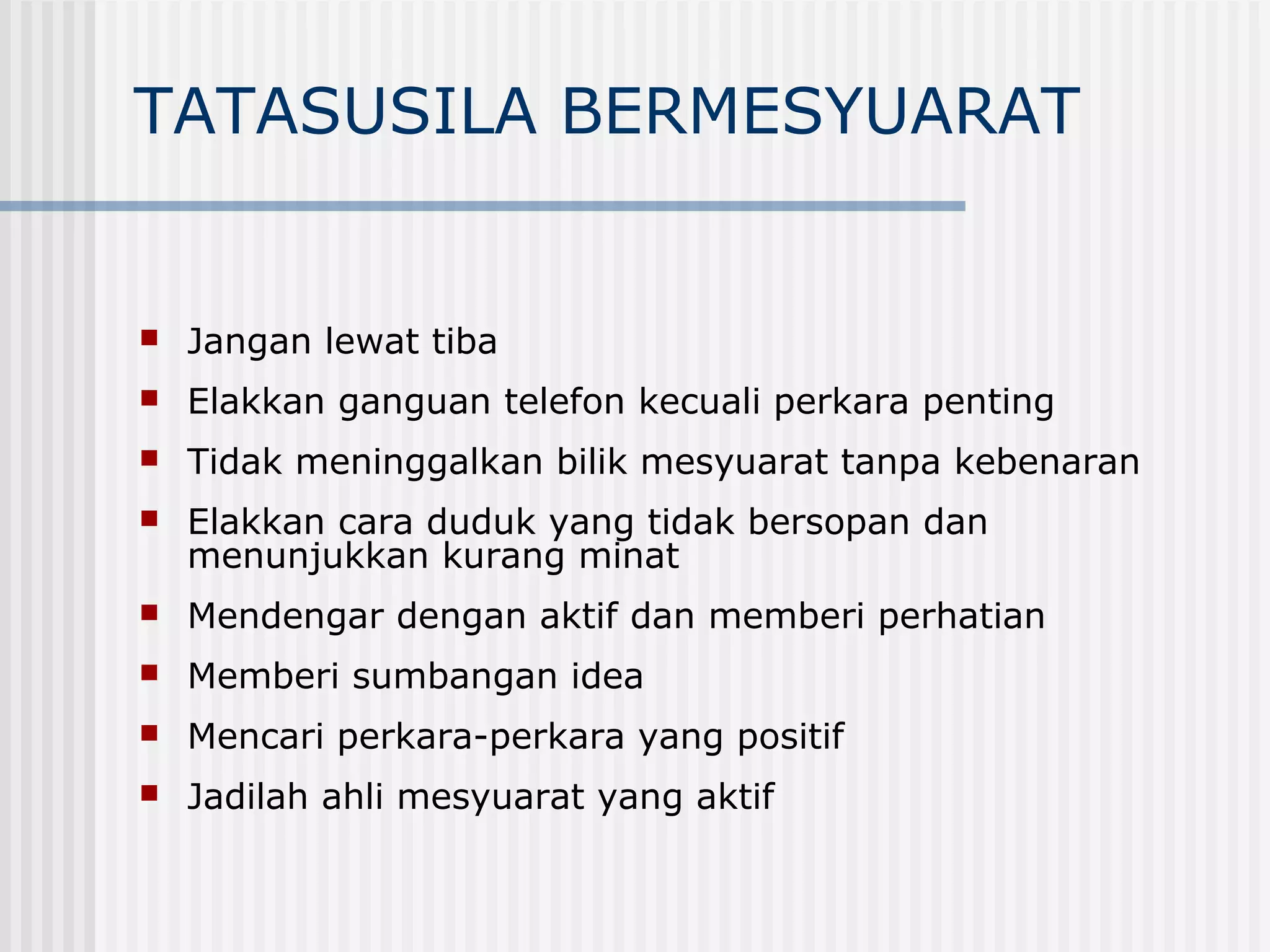 TATASUSILA BERMESYUARAT


   Jangan lewat tiba
   Elakkan ganguan telefon kecuali perkara penting
   Tidak meninggalkan bilik mesyuarat tanpa kebenaran
   Elakkan cara duduk yang tidak bersopan dan
    menunjukkan kurang minat
   Mendengar dengan aktif dan memberi perhatian
   Memberi sumbangan idea
   Mencari perkara-perkara yang positif
   Jadilah ahli mesyuarat yang aktif
 
