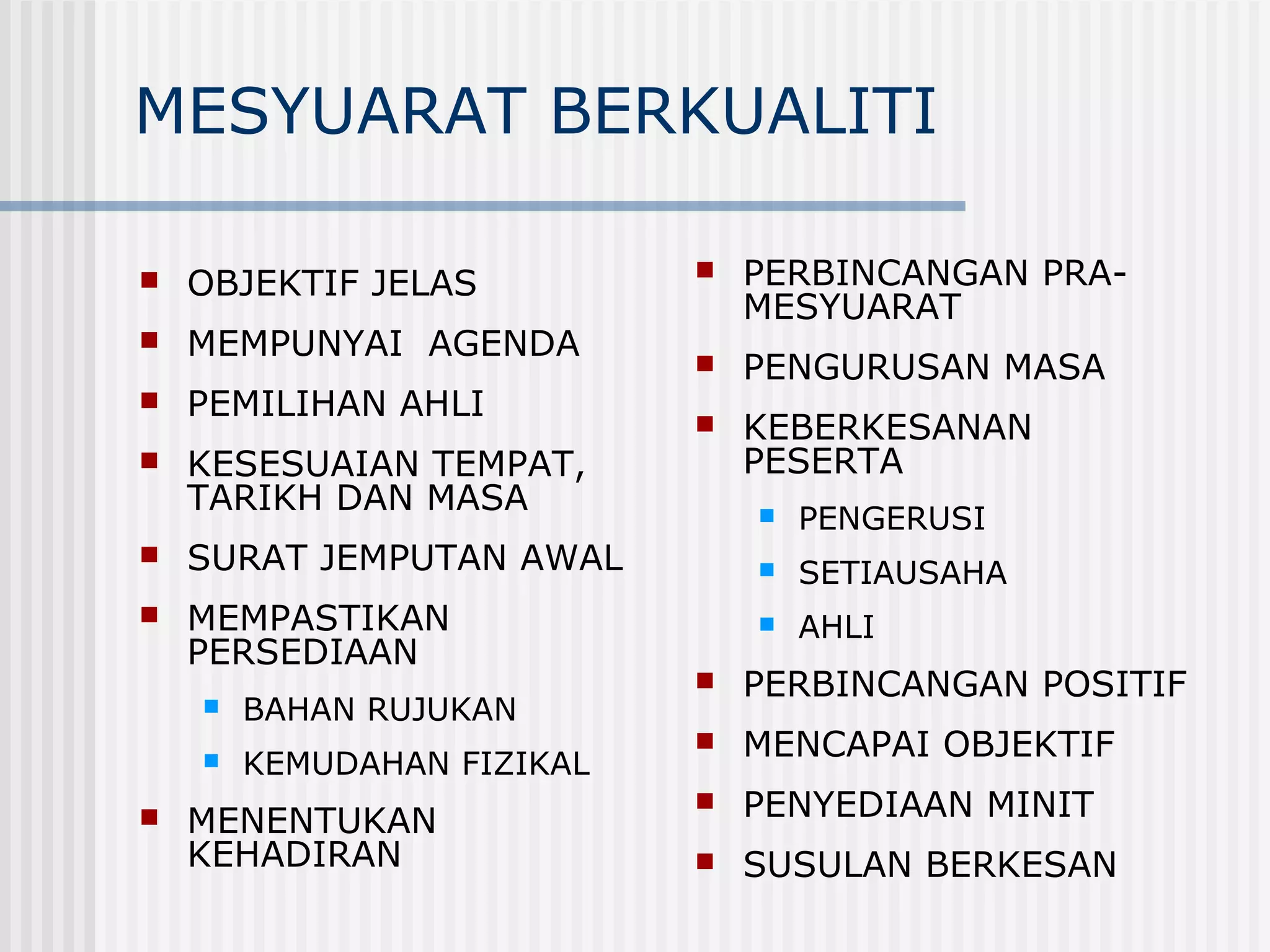MESYUARAT BERKUALITI

   OBJEKTIF JELAS             PERBINCANGAN PRA-
                                MESYUARAT
   MEMPUNYAI AGENDA           PENGURUSAN MASA
   PEMILIHAN AHLI             KEBERKESANAN
   KESESUAIAN TEMPAT,          PESERTA
    TARIKH DAN MASA                PENGERUSI
   SURAT JEMPUTAN AWAL            SETIAUSAHA
   MEMPASTIKAN                    AHLI
    PERSEDIAAN
                               PERBINCANGAN POSITIF
       BAHAN RUJUKAN
                               MENCAPAI OBJEKTIF
       KEMUDAHAN FIZIKAL
   MENENTUKAN
                               PENYEDIAAN MINIT
    KEHADIRAN                  SUSULAN BERKESAN
 