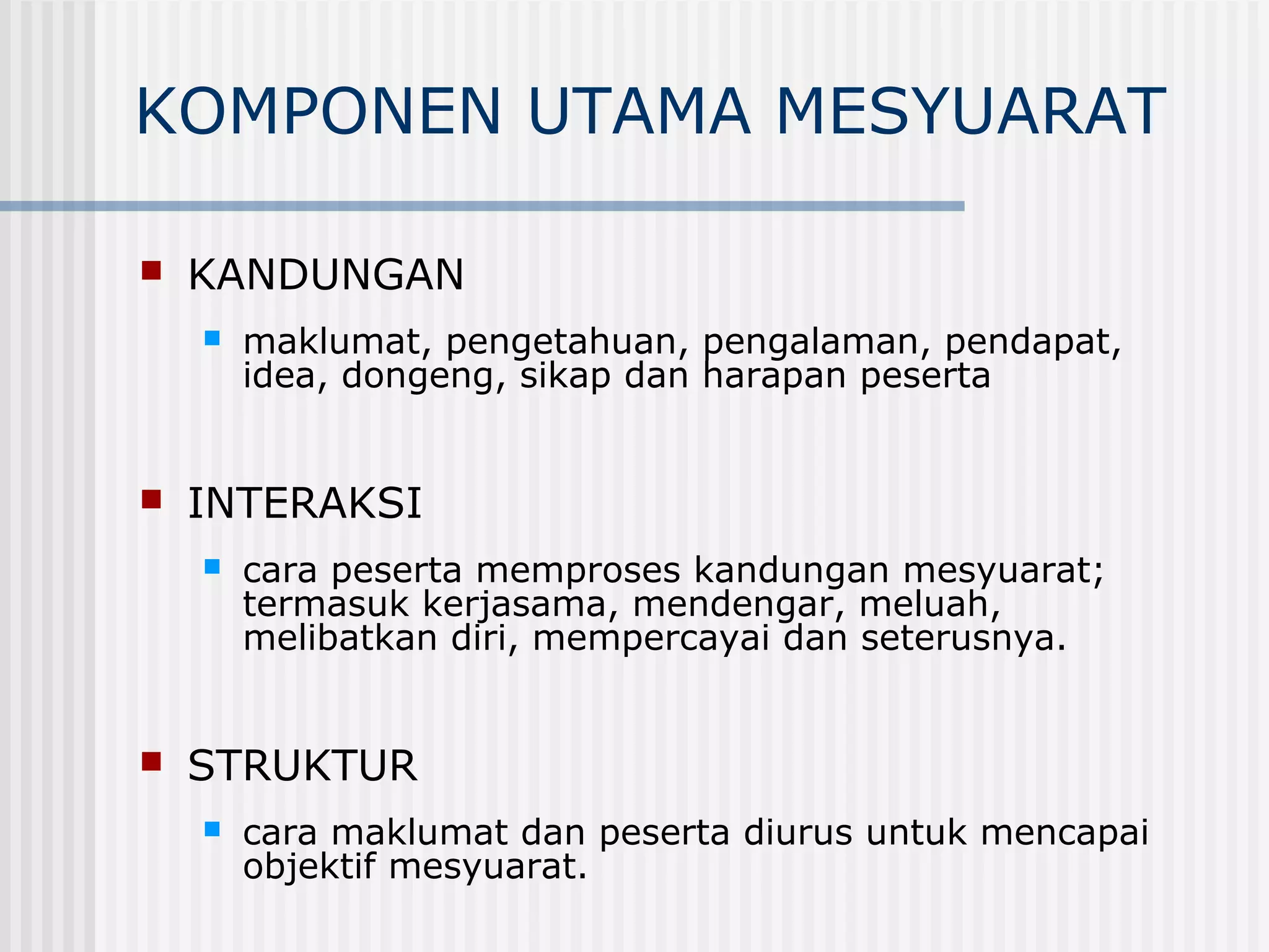 KOMPONEN UTAMA MESYUARAT

   KANDUNGAN
       maklumat, pengetahuan, pengalaman, pendapat,
        idea, dongeng, sikap dan harapan peserta


   INTERAKSI
       cara peserta memproses kandungan mesyuarat;
        termasuk kerjasama, mendengar, meluah,
        melibatkan diri, mempercayai dan seterusnya.


   STRUKTUR
       cara maklumat dan peserta diurus untuk mencapai
        objektif mesyuarat.
 