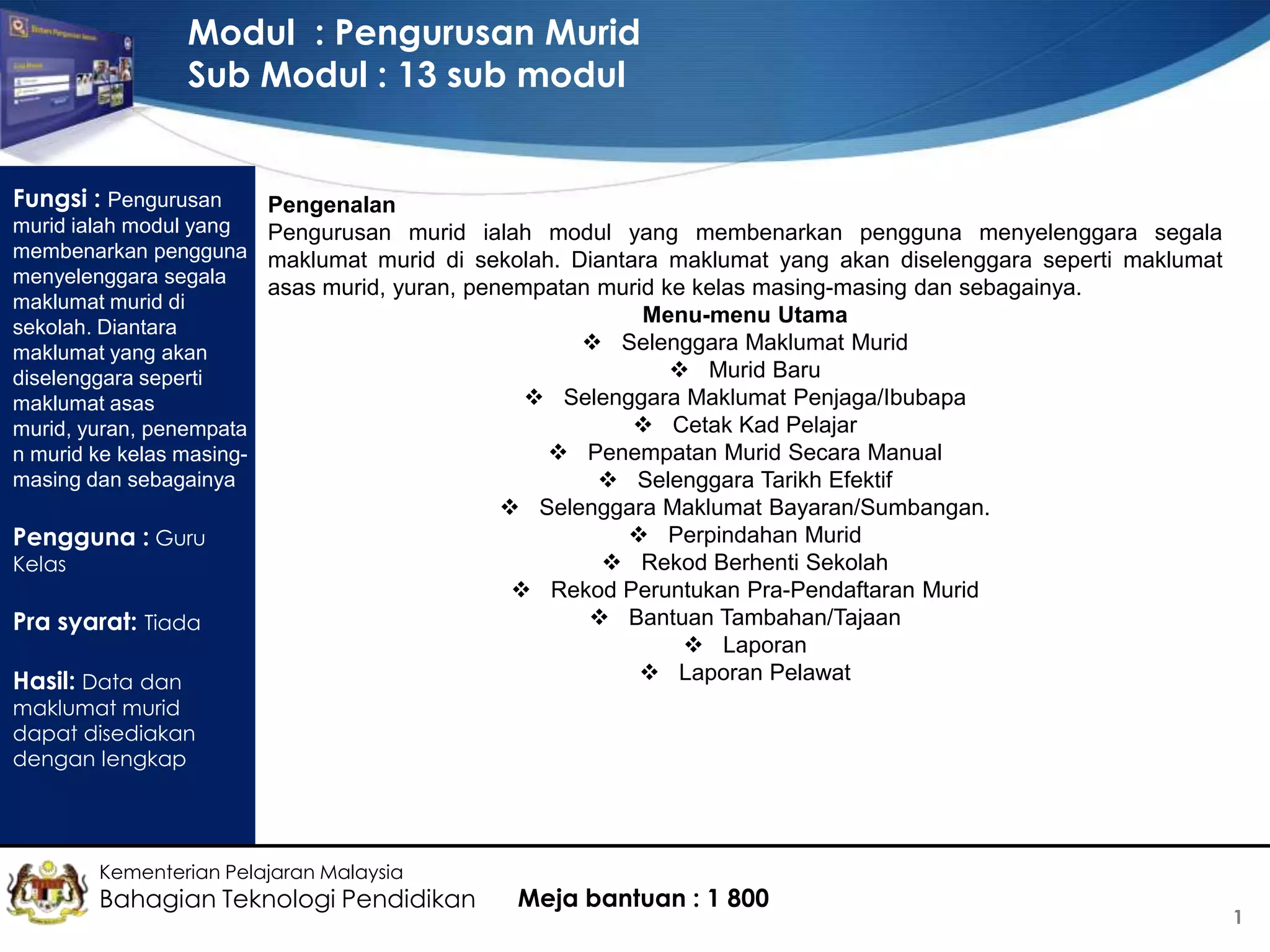 Modul : Pengurusan Murid
Sub Modul : 13 sub modul
Fungsi : Pengurusan

Pengenalan

murid ialah modul yang
Pengurusan murid ialah modul yang membenarkan pengguna menyelenggara segala
membenarkan pengguna maklumat murid di sekolah. Diantara maklumat yang akan diselenggara seperti maklumat
menyelenggara segala
asas murid, yuran, penempatan murid ke kelas masing-masing dan sebagainya.
maklumat murid di
Menu-menu Utama
sekolah. Diantara
 Selenggara Maklumat Murid
maklumat yang akan
 Murid Baru
diselenggara seperti
 Selenggara Maklumat Penjaga/Ibubapa
maklumat asas
 Cetak Kad Pelajar
murid, yuran, penempata
 Penempatan Murid Secara Manual
n murid ke kelas masingmasing dan sebagainya
 Selenggara Tarikh Efektif

Pengguna : Guru
Kelas

Pra syarat: Tiada
Hasil: Data dan

 Selenggara Maklumat Bayaran/Sumbangan.
 Perpindahan Murid
 Rekod Berhenti Sekolah
 Rekod Peruntukan Pra-Pendaftaran Murid
 Bantuan Tambahan/Tajaan
 Laporan
 Laporan Pelawat

maklumat murid
dapat disediakan
dengan lengkap

Kementerian Pelajaran Malaysia

Bahagian Teknologi Pendidikan

Meja bantuan : 1 800

1

 