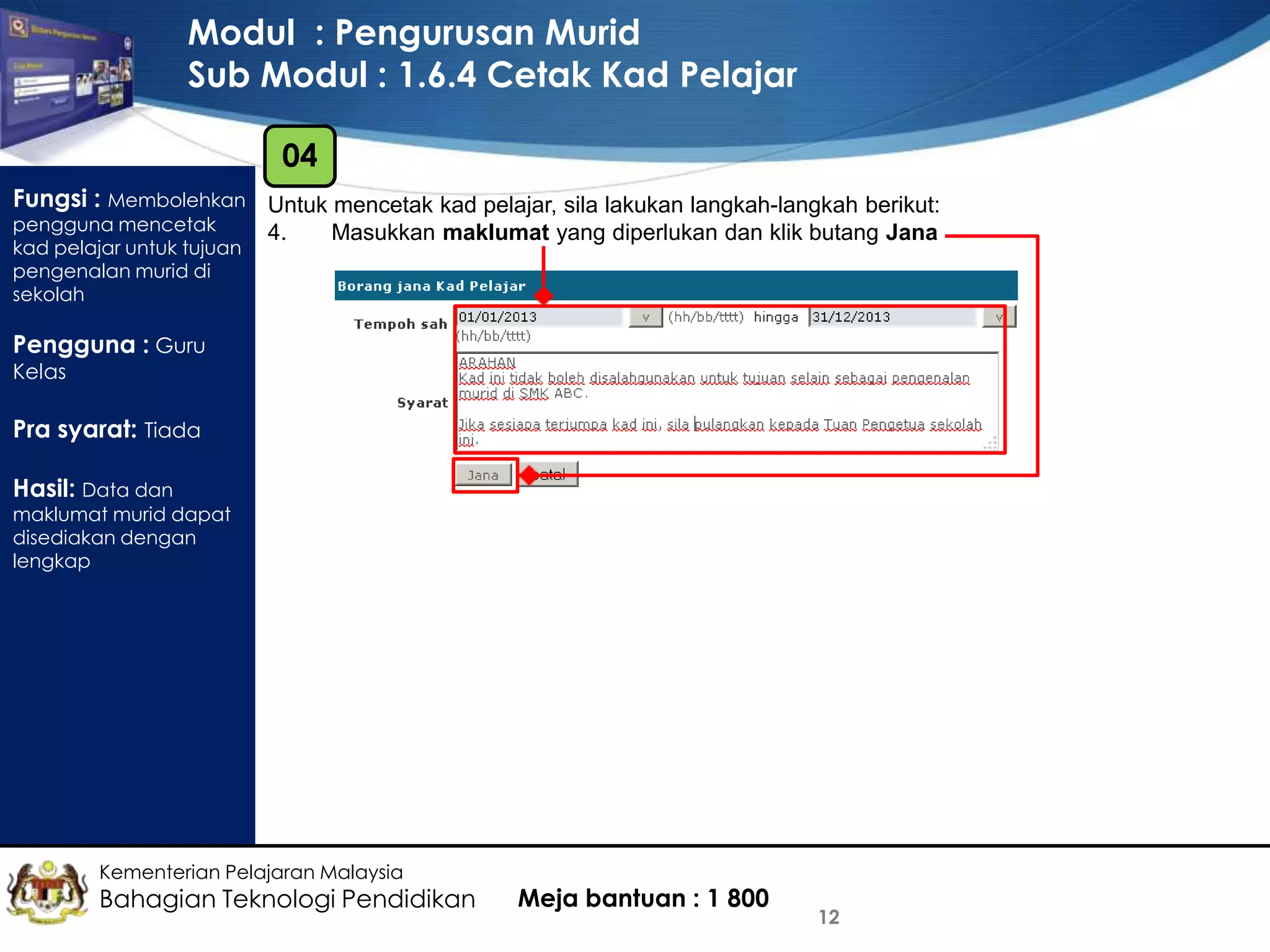 Modul : Pengurusan Murid
Sub Modul : 1.6.4 Cetak Kad Pelajar
04
Fungsi : Membolehkan Untuk mencetak kad pelajar, sila lakukan langkah-langkah berikut:
pengguna mencetak
kad pelajar untuk tujuan
pengenalan murid di
sekolah

4.

Masukkan maklumat yang diperlukan dan klik butang Jana

Pengguna : Guru
Kelas

Pra syarat: Tiada
Hasil: Data dan

maklumat murid dapat
disediakan dengan
lengkap

Kementerian Pelajaran Malaysia

Bahagian Teknologi Pendidikan

Meja bantuan : 1 800

12

 