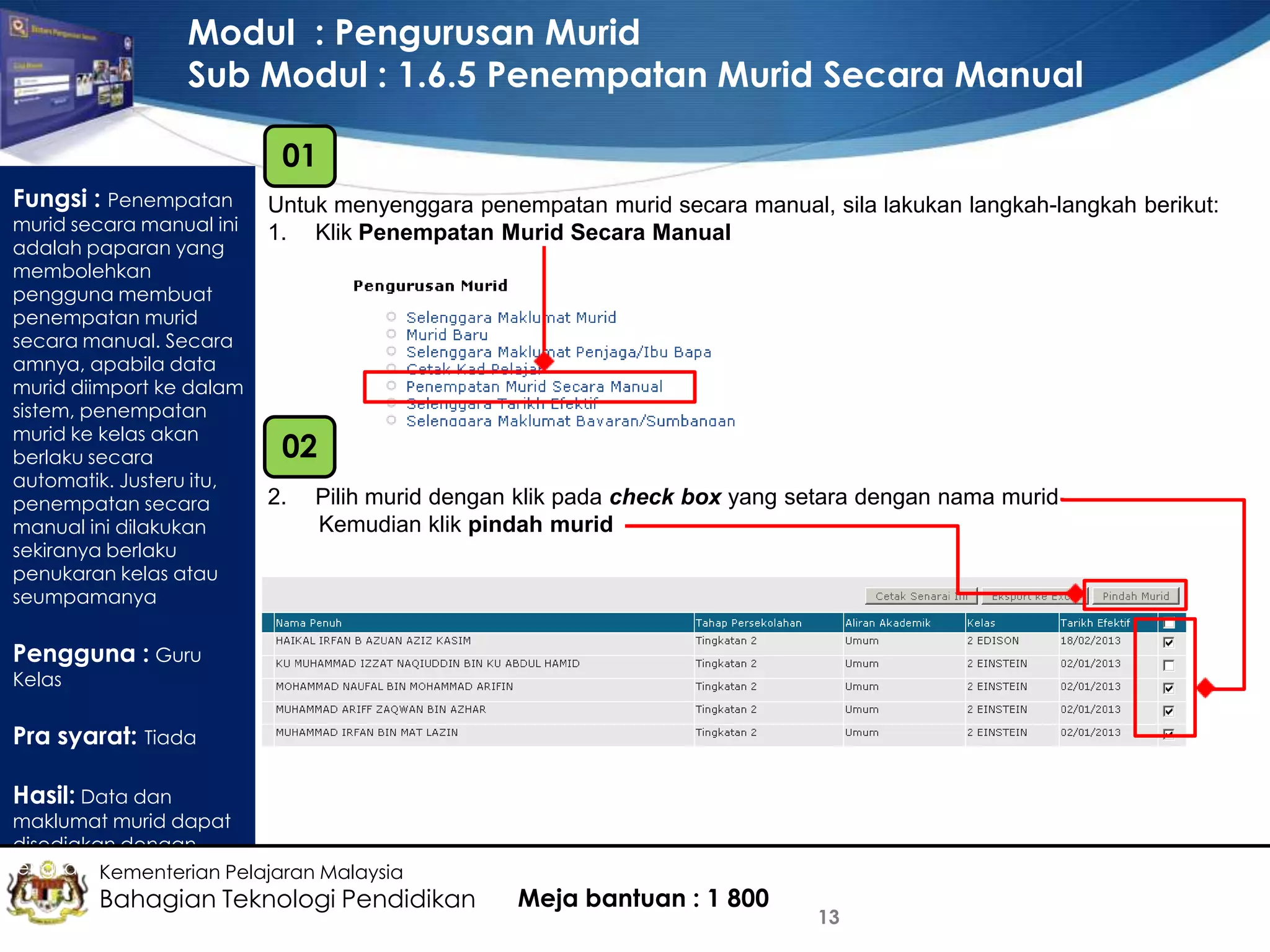 Modul : Pengurusan Murid
Sub Modul : 1.6.5 Penempatan Murid Secara Manual
01
Fungsi : Penempatan

murid secara manual ini
adalah paparan yang
membolehkan
pengguna membuat
penempatan murid
secara manual. Secara
amnya, apabila data
murid diimport ke dalam
sistem, penempatan
murid ke kelas akan
berlaku secara
automatik. Justeru itu,
penempatan secara
manual ini dilakukan
sekiranya berlaku
penukaran kelas atau
seumpamanya

Untuk menyenggara penempatan murid secara manual, sila lakukan langkah-langkah berikut:
1. Klik Penempatan Murid Secara Manual

02
2.

Pilih murid dengan klik pada check box yang setara dengan nama murid
Kemudian klik pindah murid

Pengguna : Guru
Kelas

Pra syarat: Tiada
Hasil: Data dan

maklumat murid dapat
disediakan dengan
lengkap Kementerian Pelajaran Malaysia

Bahagian Teknologi Pendidikan

Meja bantuan : 1 800

13

 
