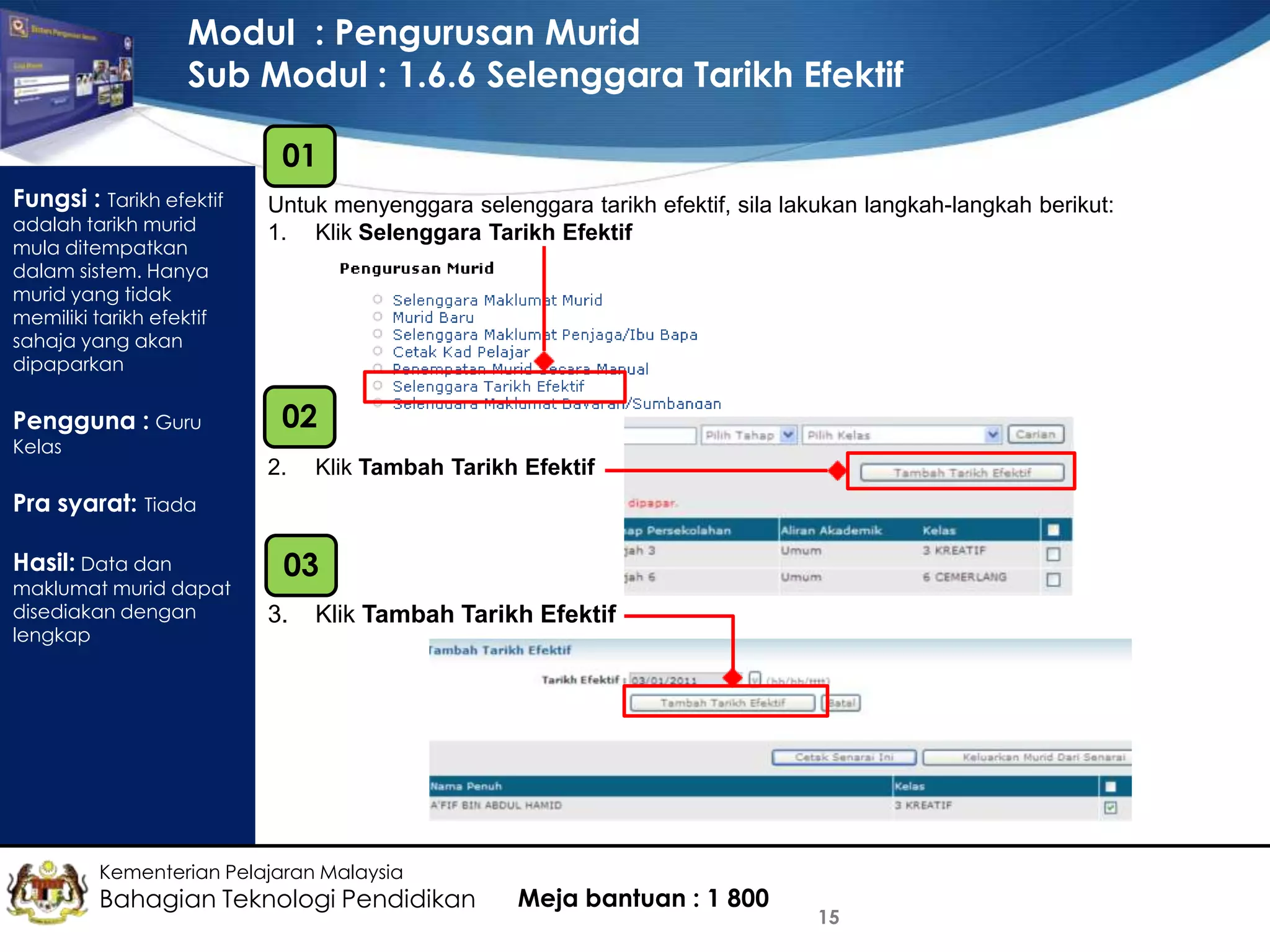 Modul : Pengurusan Murid
Sub Modul : 1.6.6 Selenggara Tarikh Efektif
01
Fungsi : Tarikh efektif
adalah tarikh murid
mula ditempatkan
dalam sistem. Hanya
murid yang tidak
memiliki tarikh efektif
sahaja yang akan
dipaparkan

Pengguna : Guru
Kelas

Untuk menyenggara selenggara tarikh efektif, sila lakukan langkah-langkah berikut:
1. Klik Selenggara Tarikh Efektif

02
2.

Klik Tambah Tarikh Efektif

Pra syarat: Tiada
Hasil: Data dan

maklumat murid dapat
disediakan dengan
lengkap

03
3.

Klik Tambah Tarikh Efektif

Kementerian Pelajaran Malaysia

Bahagian Teknologi Pendidikan

Meja bantuan : 1 800

15

 