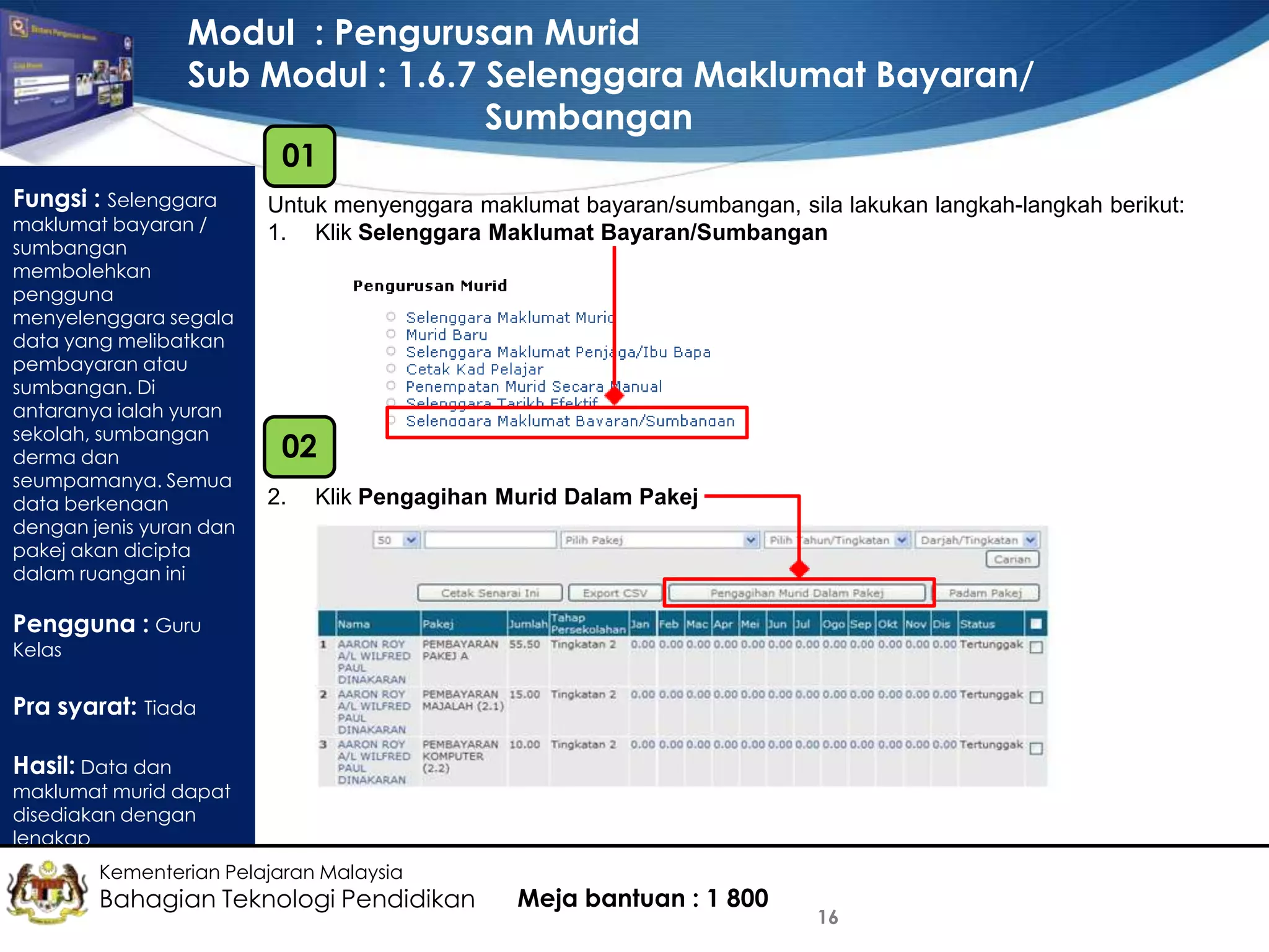 Modul : Pengurusan Murid
Sub Modul : 1.6.7 Selenggara Maklumat Bayaran/
Sumbangan
01

Fungsi : Selenggara

maklumat bayaran /
sumbangan
membolehkan
pengguna
menyelenggara segala
data yang melibatkan
pembayaran atau
sumbangan. Di
antaranya ialah yuran
sekolah, sumbangan
derma dan
seumpamanya. Semua
data berkenaan
dengan jenis yuran dan
pakej akan dicipta
dalam ruangan ini

Untuk menyenggara maklumat bayaran/sumbangan, sila lakukan langkah-langkah berikut:
1. Klik Selenggara Maklumat Bayaran/Sumbangan

02
2.

Klik Pengagihan Murid Dalam Pakej

Pengguna : Guru
Kelas

Pra syarat: Tiada
Hasil: Data dan

maklumat murid dapat
disediakan dengan
lengkap
Kementerian Pelajaran Malaysia

Bahagian Teknologi Pendidikan

Meja bantuan : 1 800

16

 