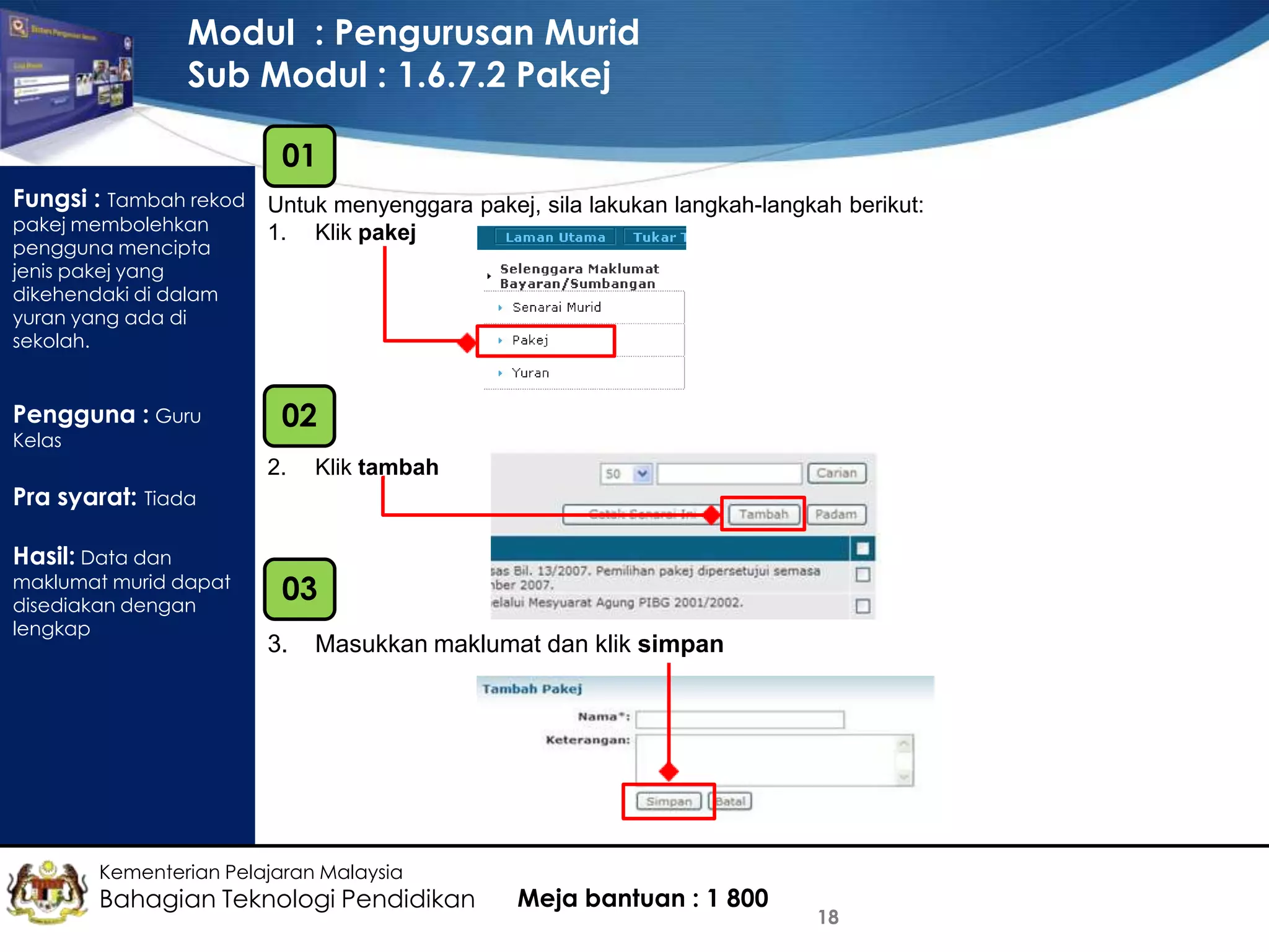 Modul : Pengurusan Murid
Sub Modul : 1.6.7.2 Pakej
01
Fungsi : Tambah rekod Untuk menyenggara pakej, sila lakukan langkah-langkah berikut:
pakej membolehkan
pengguna mencipta
jenis pakej yang
dikehendaki di dalam
yuran yang ada di
sekolah.

Pengguna : Guru
Kelas

1.

Klik pakej

02
2.

Klik tambah

Pra syarat: Tiada
Hasil: Data dan

maklumat murid dapat
disediakan dengan
lengkap

03
3.

Masukkan maklumat dan klik simpan

Kementerian Pelajaran Malaysia

Bahagian Teknologi Pendidikan

Meja bantuan : 1 800

18

 
