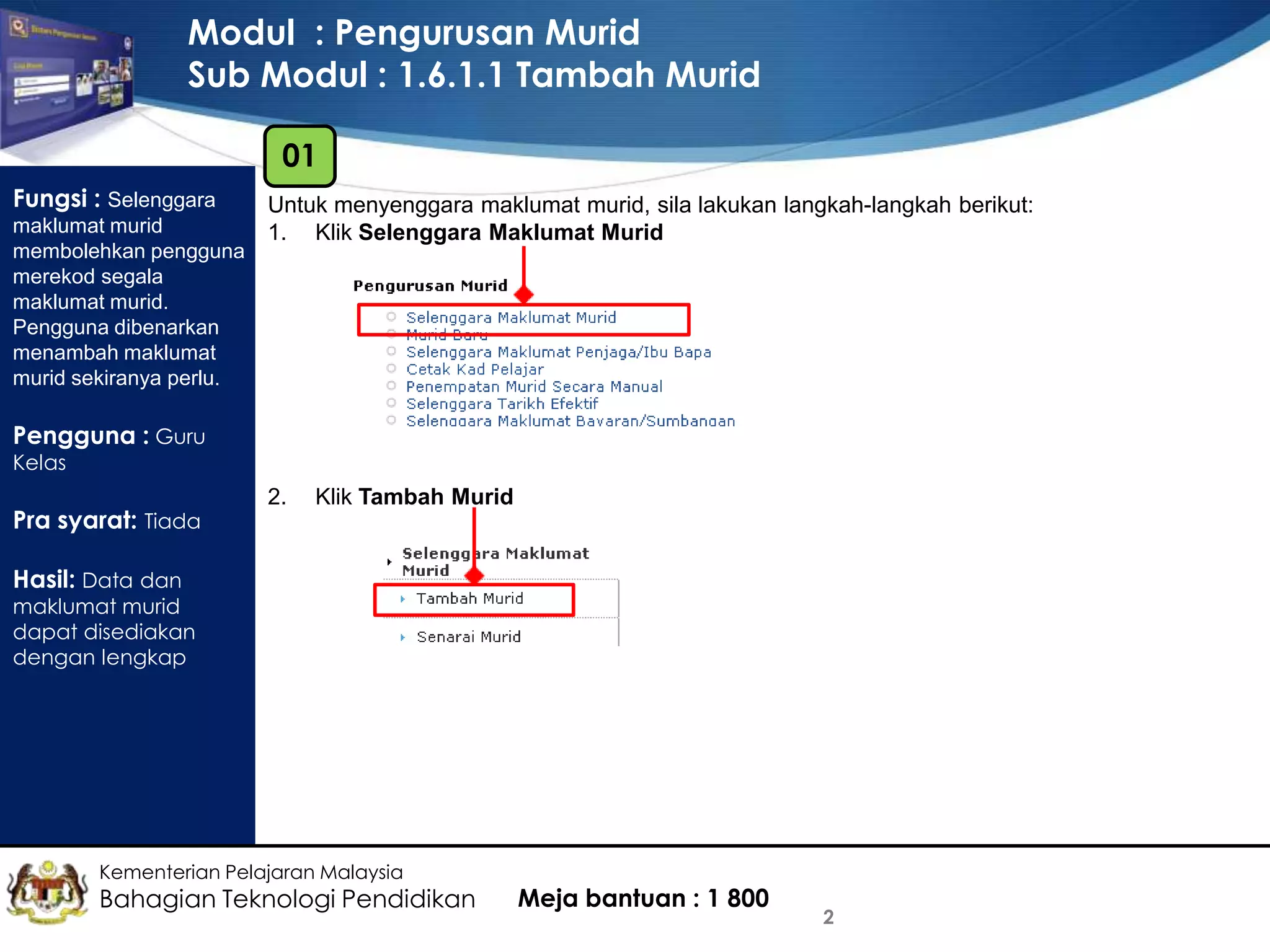 Modul : Pengurusan Murid
Sub Modul : 1.6.1.1 Tambah Murid
01
Fungsi : Selenggara
maklumat murid
membolehkan pengguna
merekod segala
maklumat murid.
Pengguna dibenarkan
menambah maklumat
murid sekiranya perlu.

Untuk menyenggara maklumat murid, sila lakukan langkah-langkah berikut:
1. Klik Selenggara Maklumat Murid

Pengguna : Guru
Kelas

Pra syarat: Tiada

2.

Klik Tambah Murid

Hasil: Data dan

maklumat murid
dapat disediakan
dengan lengkap

Kementerian Pelajaran Malaysia

Bahagian Teknologi Pendidikan

Meja bantuan : 1 800

2

 