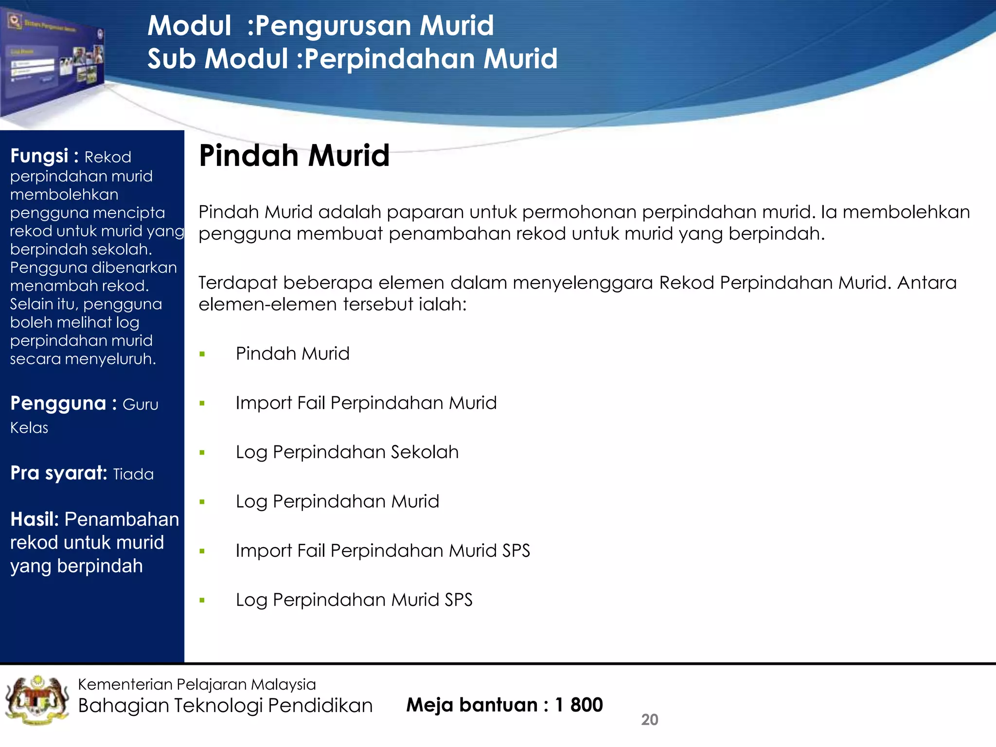 Modul :Pengurusan Murid
Sub Modul :Perpindahan Murid
Fungsi : Rekod

perpindahan murid
membolehkan
pengguna mencipta
rekod untuk murid yang
berpindah sekolah.
Pengguna dibenarkan
menambah rekod.
Selain itu, pengguna
boleh melihat log
perpindahan murid
secara menyeluruh.

Pindah Murid
Pindah Murid adalah paparan untuk permohonan perpindahan murid. Ia membolehkan
pengguna membuat penambahan rekod untuk murid yang berpindah.
Terdapat beberapa elemen dalam menyelenggara Rekod Perpindahan Murid. Antara
elemen-elemen tersebut ialah:

Pindah Murid



Import Fail Perpindahan Murid



Log Perpindahan Sekolah



Pengguna : Guru



Log Perpindahan Murid

Kelas

Pra syarat: Tiada

Hasil: Penambahan
rekod untuk murid

yang berpindah


Import Fail Perpindahan Murid SPS
Log Perpindahan Murid SPS

Kementerian Pelajaran Malaysia

Bahagian Teknologi Pendidikan

Meja bantuan : 1 800

20

 