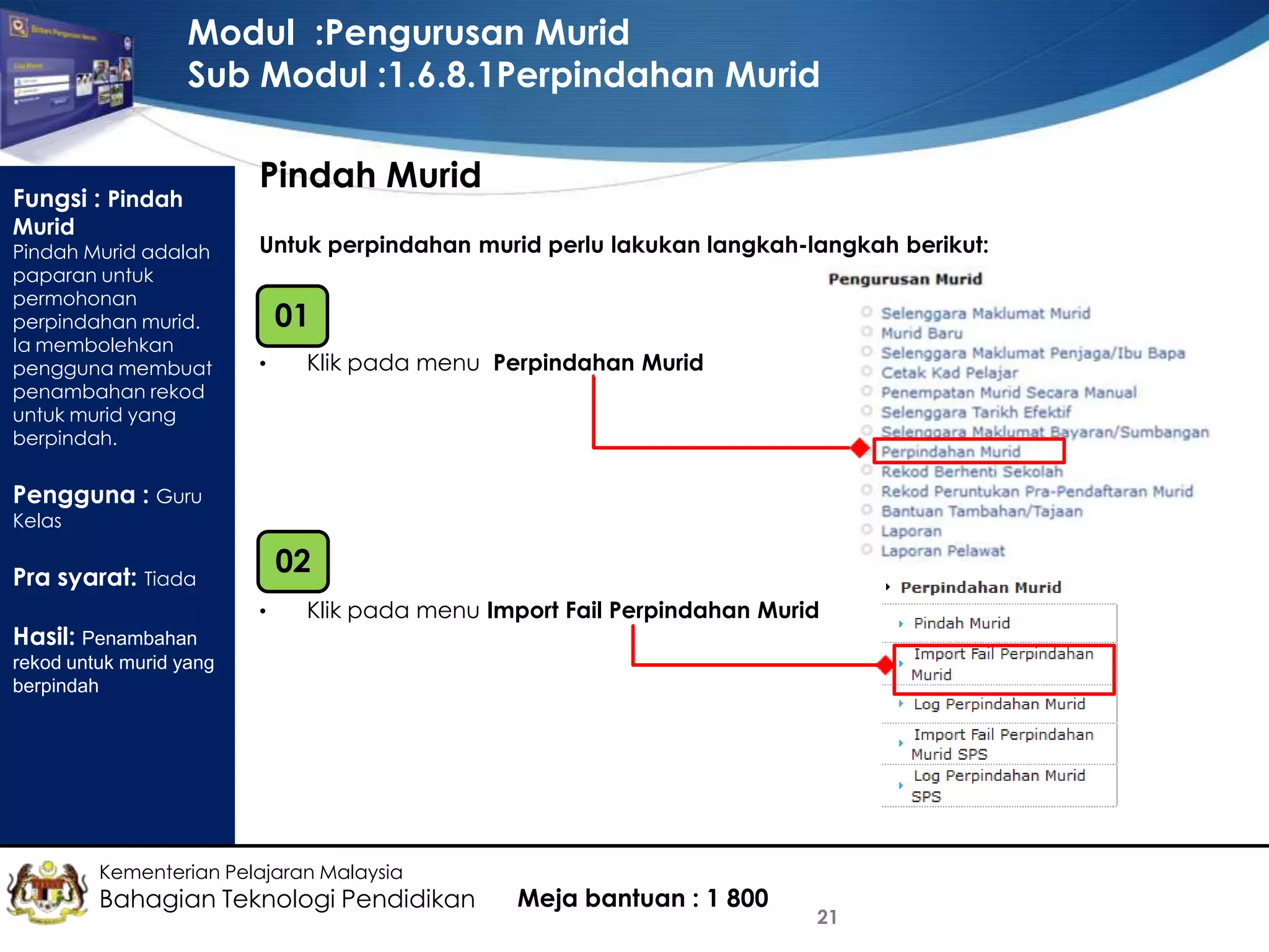 Modul :Pengurusan Murid
Sub Modul :1.6.8.1Perpindahan Murid
Fungsi : Pindah
Murid

Pindah Murid adalah
paparan untuk
permohonan
perpindahan murid.
Ia membolehkan
pengguna membuat
penambahan rekod
untuk murid yang
berpindah.

Pindah Murid
Untuk perpindahan murid perlu lakukan langkah-langkah berikut:

01
•

Klik pada menu Perpindahan Murid

Pengguna : Guru
Kelas

02

Pra syarat: Tiada
Hasil: Penambahan

•

Klik pada menu Import Fail Perpindahan Murid

rekod untuk murid yang
berpindah

Kementerian Pelajaran Malaysia

Bahagian Teknologi Pendidikan

Meja bantuan : 1 800

21

 