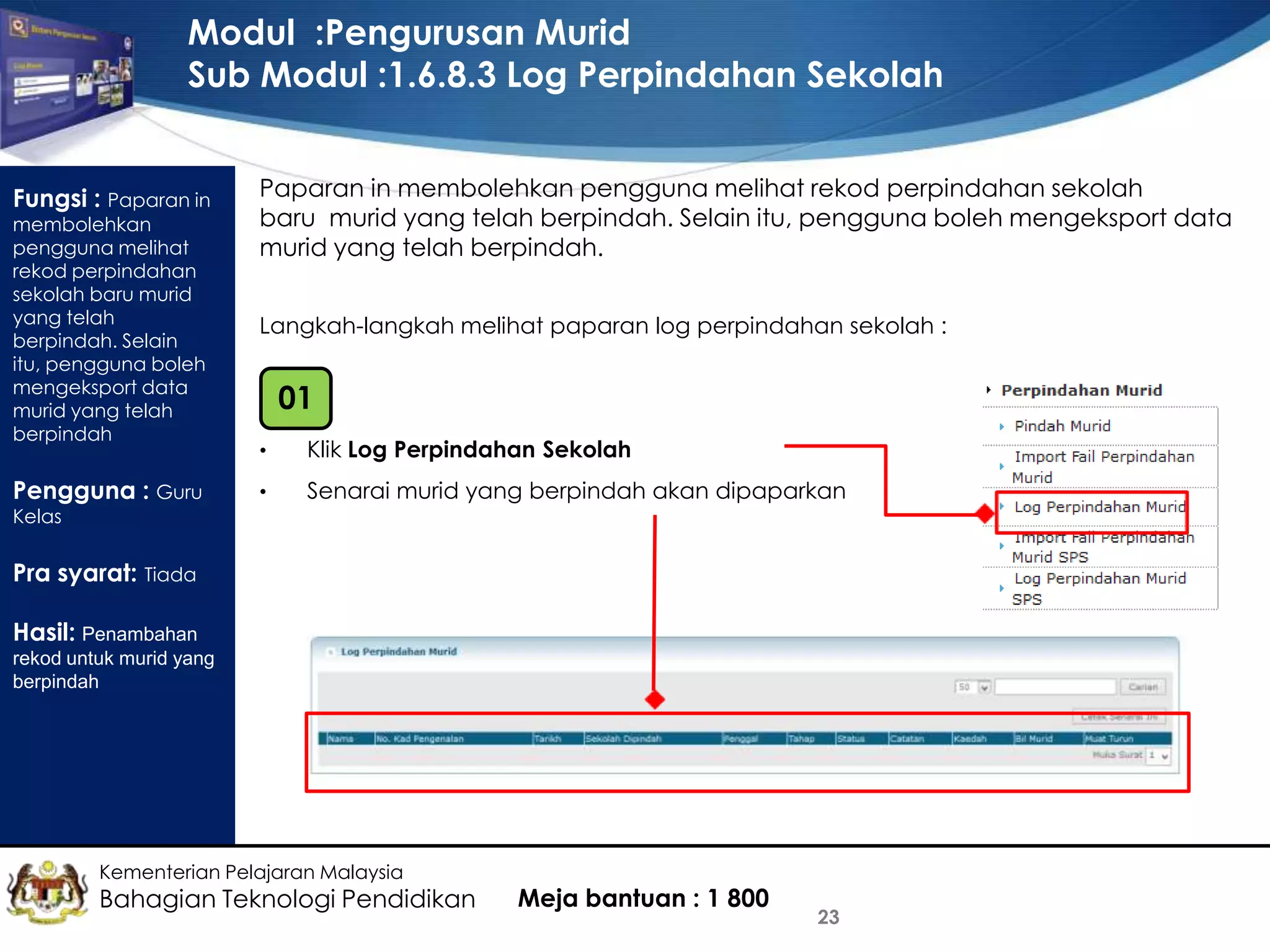 Modul :Pengurusan Murid
Sub Modul :1.6.8.3 Log Perpindahan Sekolah
Fungsi : Paparan in
membolehkan
pengguna melihat
rekod perpindahan
sekolah baru murid
yang telah
berpindah. Selain
itu, pengguna boleh
mengeksport data
murid yang telah
berpindah

Pengguna : Guru

Paparan in membolehkan pengguna melihat rekod perpindahan sekolah
baru murid yang telah berpindah. Selain itu, pengguna boleh mengeksport data
murid yang telah berpindah.
Langkah-langkah melihat paparan log perpindahan sekolah :

01
•

Klik Log Perpindahan Sekolah

•

Senarai murid yang berpindah akan dipaparkan

Kelas

Pra syarat: Tiada

Hasil: Penambahan
rekod untuk murid yang
berpindah

Kementerian Pelajaran Malaysia

Bahagian Teknologi Pendidikan

Meja bantuan : 1 800

23

 
