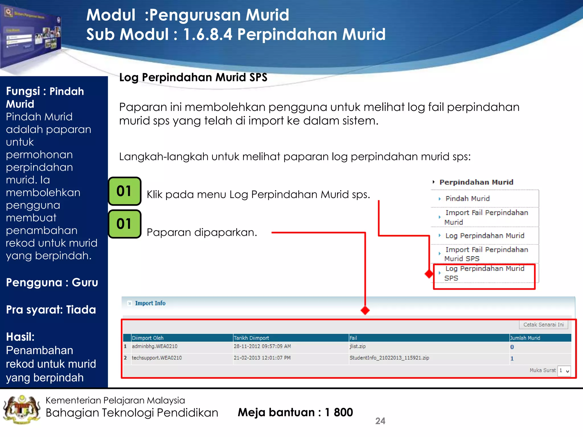 Modul :Pengurusan Murid
Sub Modul : 1.6.8.4 Perpindahan Murid
Fungsi : Pindah

Murid
Pindah Murid
adalah paparan
untuk
permohonan
perpindahan
murid. Ia
membolehkan
pengguna
membuat
penambahan
rekod untuk murid
yang berpindah.

Log Perpindahan Murid SPS
Paparan ini membolehkan pengguna untuk melihat log fail perpindahan
murid sps yang telah di import ke dalam sistem.
Langkah-langkah untuk melihat paparan log perpindahan murid sps:

01
•

Klik pada menu Log Perpindahan Murid sps.

•

01
•

Paparan dipaparkan.

Pengguna : Guru
Pra syarat: Tiada
Hasil:
Penambahan
rekod untuk murid
yang berpindah
Kementerian Pelajaran Malaysia

Bahagian Teknologi Pendidikan

Meja bantuan : 1 800

24

 