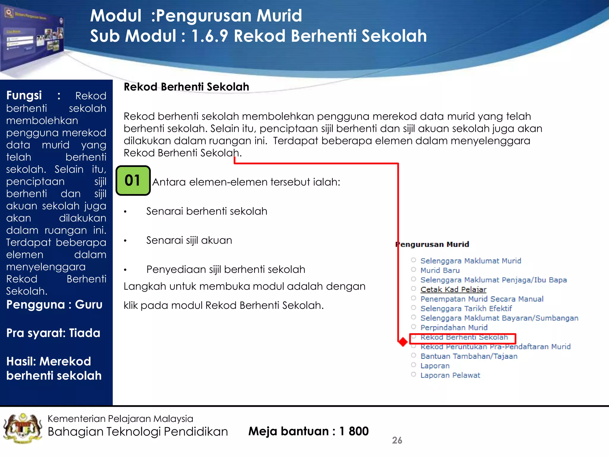 Modul :Pengurusan Murid
Sub Modul : 1.6.9 Rekod Berhenti Sekolah
Fungsi

:

Rekod
berhenti
sekolah
membolehkan
pengguna merekod
data murid yang
telah
berhenti
sekolah. Selain itu,
penciptaan
sijil
berhenti dan sijil
akuan sekolah juga
akan
dilakukan
dalam ruangan ini.
Terdapat beberapa
elemen
dalam
menyelenggara
Rekod
Berhenti
Sekolah.

Pengguna : Guru

Rekod Berhenti Sekolah
Rekod berhenti sekolah membolehkan pengguna merekod data murid yang telah
berhenti sekolah. Selain itu, penciptaan sijil berhenti dan sijil akuan sekolah juga akan
dilakukan dalam ruangan ini. Terdapat beberapa elemen dalam menyelenggara
Rekod Berhenti Sekolah.

01

Antara elemen-elemen tersebut ialah:

•

Senarai berhenti sekolah

•

Senarai sijil akuan

•

Penyediaan sijil berhenti sekolah

Langkah untuk membuka modul adalah dengan
klik pada modul Rekod Berhenti Sekolah.

Pra syarat: Tiada
Hasil: Merekod
berhenti sekolah

Kementerian Pelajaran Malaysia

Bahagian Teknologi Pendidikan

Meja bantuan : 1 800

26

 