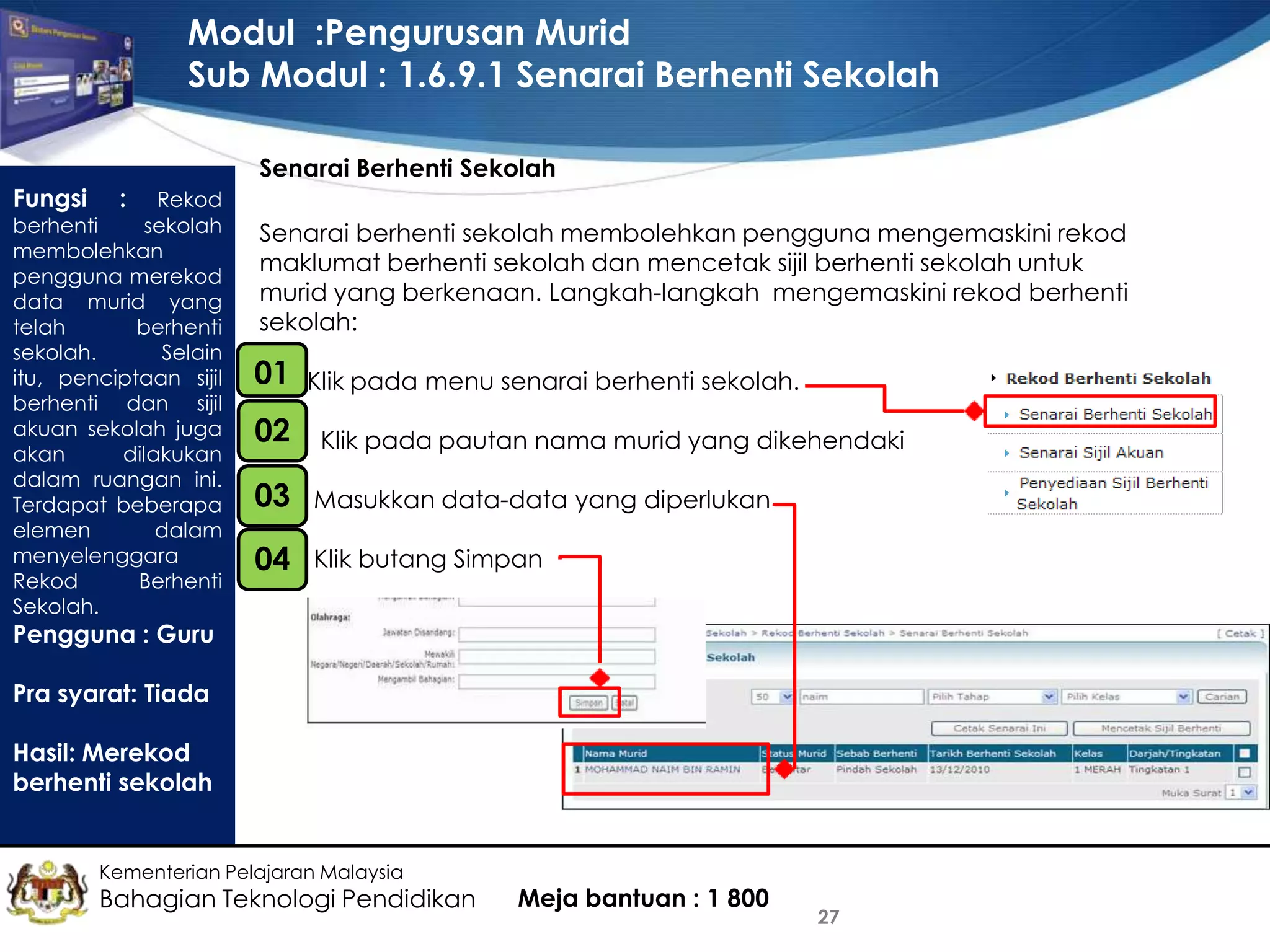 Modul :Pengurusan Murid
Sub Modul : 1.6.9.1 Senarai Berhenti Sekolah
Senarai Berhenti Sekolah

Fungsi

:

Rekod
berhenti
sekolah
membolehkan
pengguna merekod
data murid yang
telah
berhenti
sekolah.
Selain
itu, penciptaan sijil
berhenti dan sijil
akuan sekolah juga
akan
dilakukan
dalam ruangan ini.
Terdapat beberapa
elemen
dalam
menyelenggara
Rekod
Berhenti
Sekolah.

Senarai berhenti sekolah membolehkan pengguna mengemaskini rekod
maklumat berhenti sekolah dan mencetak sijil berhenti sekolah untuk
murid yang berkenaan. Langkah-langkah mengemaskini rekod berhenti
sekolah:
•

01
•

Klik pada menu senarai berhenti sekolah.

02
•

Klik pada pautan nama murid yang dikehendaki

03
•

Masukkan data-data yang diperlukan

04

Klik butang Simpan

Pengguna : Guru
Pra syarat: Tiada
Hasil: Merekod
berhenti sekolah

Kementerian Pelajaran Malaysia

Bahagian Teknologi Pendidikan

Meja bantuan : 1 800

27

 