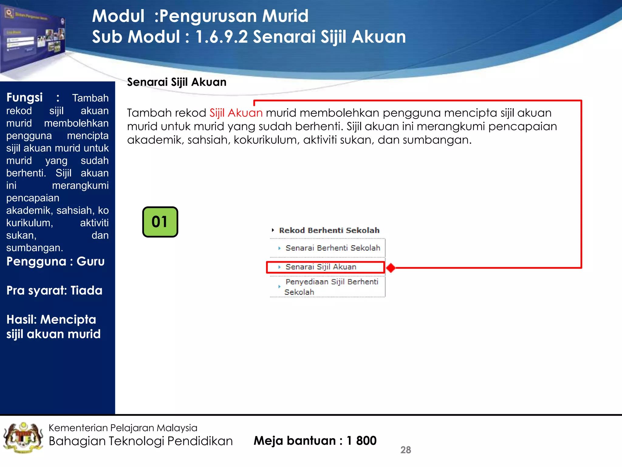 Modul :Pengurusan Murid
Sub Modul : 1.6.9.2 Senarai Sijil Akuan
Senarai Sijil Akuan

Fungsi

: Tambah
rekod
sijil
akuan
murid membolehkan
pengguna mencipta
sijil akuan murid untuk
murid yang sudah
berhenti. Sijil akuan
ini
merangkumi
pencapaian
akademik, sahsiah, ko
kurikulum,
aktiviti
sukan,
dan
sumbangan.

Tambah rekod Sijil Akuan murid membolehkan pengguna mencipta sijil akuan
murid untuk murid yang sudah berhenti. Sijil akuan ini merangkumi pencapaian
akademik, sahsiah, kokurikulum, aktiviti sukan, dan sumbangan.

01

Pengguna : Guru
Pra syarat: Tiada
Hasil: Mencipta
sijil akuan murid

Kementerian Pelajaran Malaysia

Bahagian Teknologi Pendidikan

Meja bantuan : 1 800

28

 