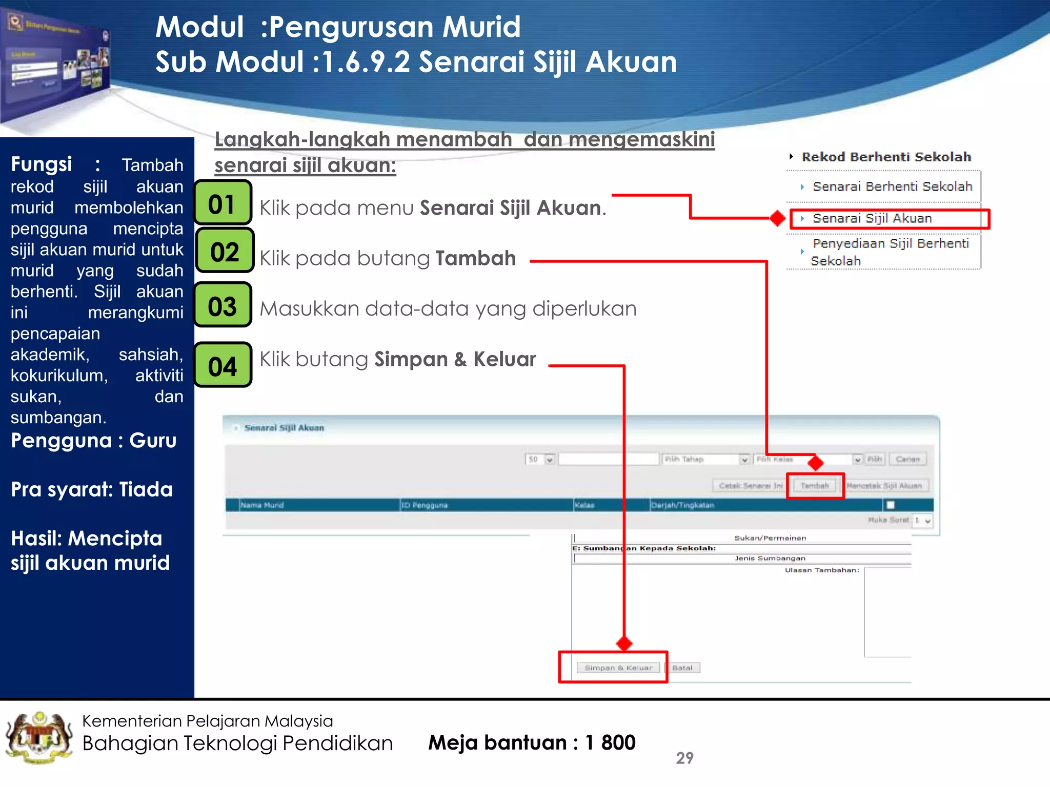 Modul :Pengurusan Murid
Sub Modul :1.6.9.2 Senarai Sijil Akuan
Fungsi

: Tambah
rekod
sijil
akuan
murid membolehkan
pengguna mencipta
sijil akuan murid untuk
murid yang sudah
berhenti. Sijil akuan
ini
merangkumi
pencapaian
akademik,
sahsiah,
kokurikulum,
aktiviti
sukan,
dan
sumbangan.

Langkah-langkah menambah dan mengemaskini
senarai sijil akuan:

01
•

Klik pada menu Senarai Sijil Akuan.

02
•

Klik pada butang Tambah

•
03

Masukkan data-data yang diperlukan

•
04

Klik butang Simpan & Keluar

Pengguna : Guru
Pra syarat: Tiada
Hasil: Mencipta
sijil akuan murid

Kementerian Pelajaran Malaysia

Bahagian Teknologi Pendidikan

Meja bantuan : 1 800

29

 