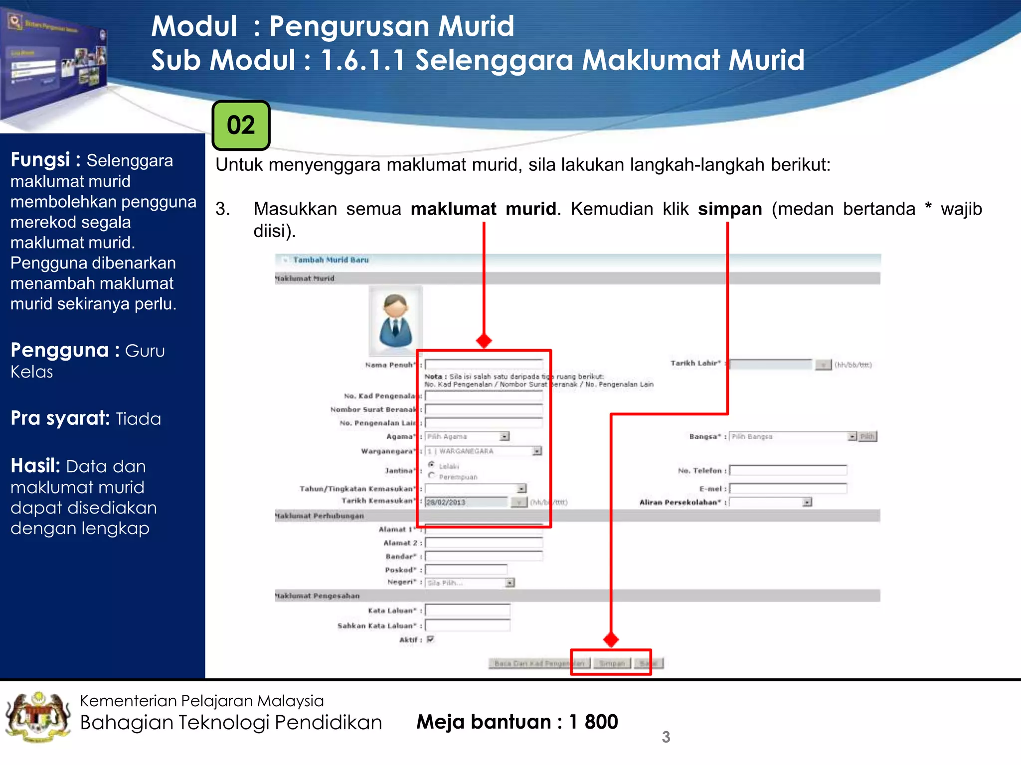 Modul : Pengurusan Murid
Sub Modul : 1.6.1.1 Selenggara Maklumat Murid
02
Fungsi : Selenggara
maklumat murid
membolehkan pengguna
merekod segala
maklumat murid.
Pengguna dibenarkan
menambah maklumat
murid sekiranya perlu.

Untuk menyenggara maklumat murid, sila lakukan langkah-langkah berikut:
3.

Masukkan semua maklumat murid. Kemudian klik simpan (medan bertanda * wajib
diisi).

Pengguna : Guru
Kelas

Pra syarat: Tiada
Hasil: Data dan

maklumat murid
dapat disediakan
dengan lengkap

Kementerian Pelajaran Malaysia

Bahagian Teknologi Pendidikan

Meja bantuan : 1 800

3

 
