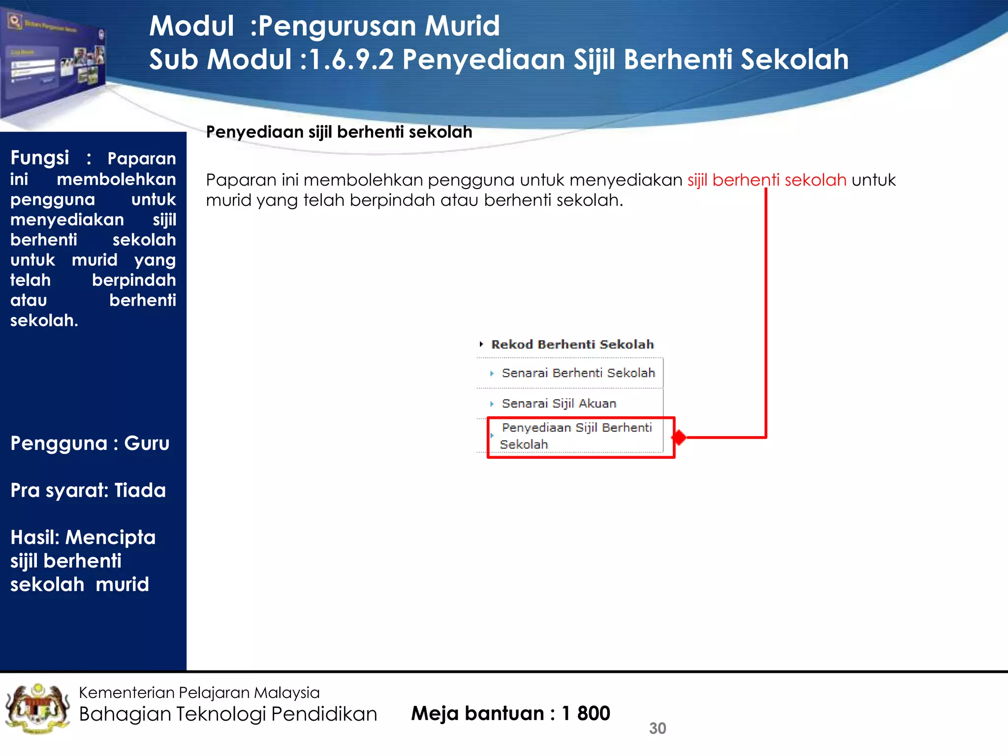 Modul :Pengurusan Murid
Sub Modul :1.6.9.2 Penyediaan Sijil Berhenti Sekolah
Penyediaan sijil berhenti sekolah

Fungsi : Paparan

ini
membolehkan
pengguna
untuk
menyediakan
sijil
berhenti
sekolah
untuk murid yang
telah
berpindah
atau
berhenti
sekolah.

Paparan ini membolehkan pengguna untuk menyediakan sijil berhenti sekolah untuk
murid yang telah berpindah atau berhenti sekolah.

Pengguna : Guru
Pra syarat: Tiada
Hasil: Mencipta
sijil berhenti
sekolah murid

Kementerian Pelajaran Malaysia

Bahagian Teknologi Pendidikan

Meja bantuan : 1 800

30

 