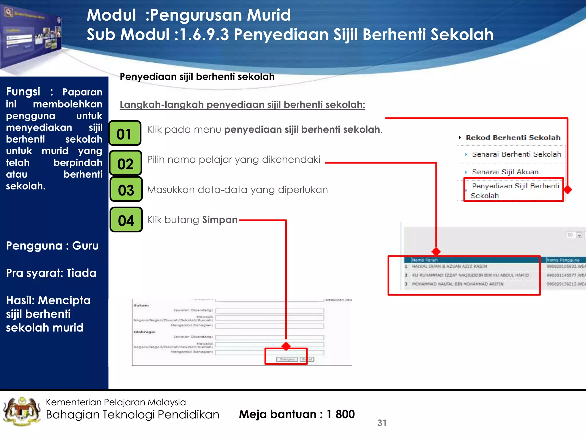 Modul :Pengurusan Murid
Sub Modul :1.6.9.3 Penyediaan Sijil Berhenti Sekolah
Penyediaan sijil berhenti sekolah

Fungsi : Paparan

ini
membolehkan
pengguna
untuk
menyediakan
sijil
berhenti
sekolah
untuk murid yang
telah
berpindah
atau
berhenti
sekolah.

Langkah-langkah penyediaan sijil berhenti sekolah:
•
01

Klik pada menu penyediaan sijil berhenti sekolah.

•
02

Pilih nama pelajar yang dikehendaki

•
03

Masukkan data-data yang diperlukan

•
04

Klik butang Simpan

Pengguna : Guru
Pra syarat: Tiada
Hasil: Mencipta
sijil berhenti
sekolah murid

Kementerian Pelajaran Malaysia

Bahagian Teknologi Pendidikan

Meja bantuan : 1 800

31

 