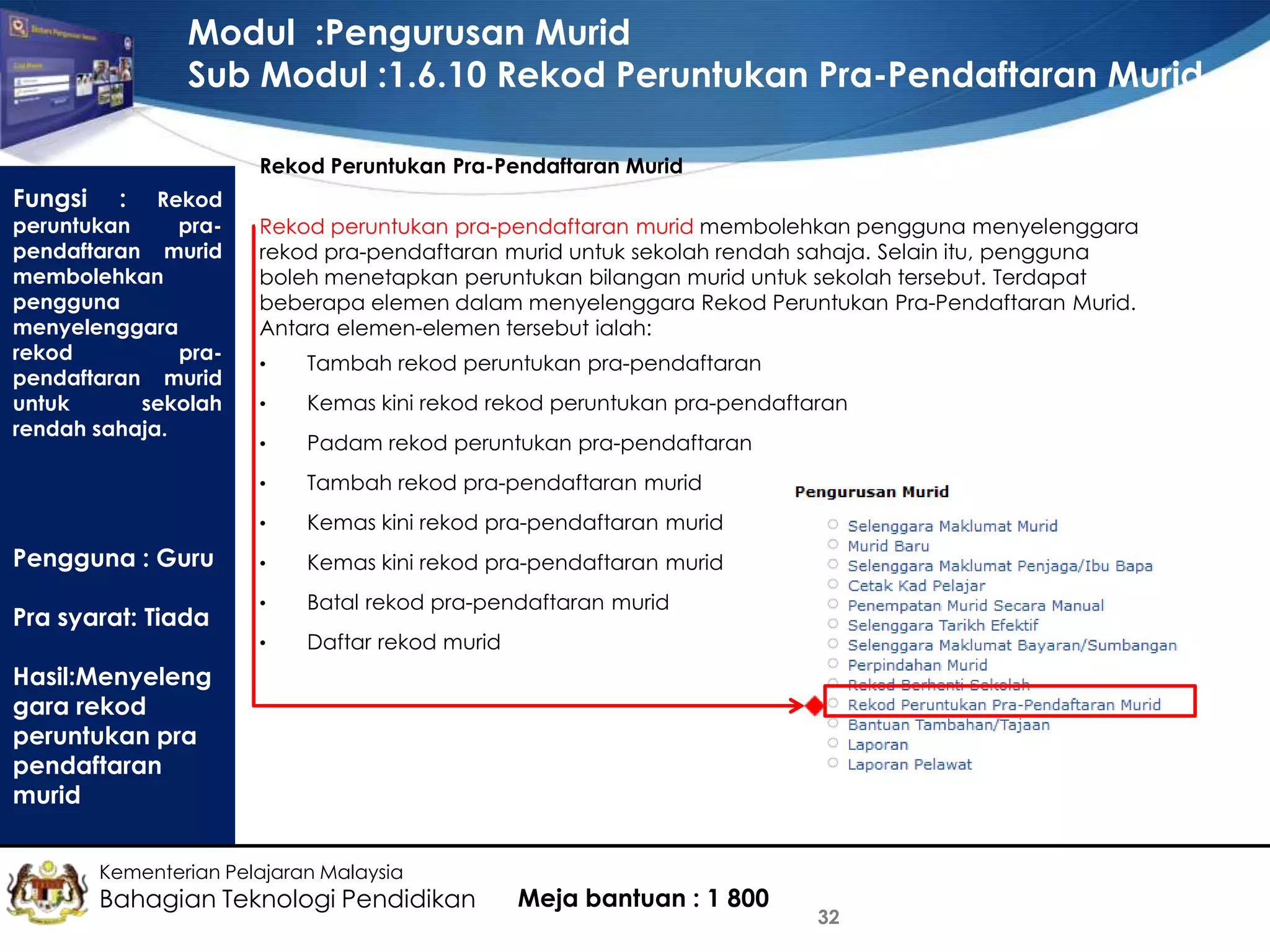 Modul :Pengurusan Murid
Sub Modul :1.6.10 Rekod Peruntukan Pra-Pendaftaran Murid
Rekod Peruntukan Pra-Pendaftaran Murid

Fungsi

:

Rekod
peruntukan
prapendaftaran murid
membolehkan
pengguna
menyelenggara
rekod
prapendaftaran murid
untuk
sekolah
rendah sahaja.

Rekod peruntukan pra-pendaftaran murid membolehkan pengguna menyelenggara
rekod pra-pendaftaran murid untuk sekolah rendah sahaja. Selain itu, pengguna
boleh menetapkan peruntukan bilangan murid untuk sekolah tersebut. Terdapat
beberapa elemen dalam menyelenggara Rekod Peruntukan Pra-Pendaftaran Murid.
Antara elemen-elemen tersebut ialah:

•

Kemas kini rekod rekod peruntukan pra-pendaftaran

•

Padam rekod peruntukan pra-pendaftaran
Tambah rekod pra-pendaftaran murid

•

Kemas kini rekod pra-pendaftaran murid

•

Kemas kini rekod pra-pendaftaran murid

•

Batal rekod pra-pendaftaran murid

•

Pra syarat: Tiada

Tambah rekod peruntukan pra-pendaftaran

•

Pengguna : Guru

•

Daftar rekod murid

Hasil:Menyeleng
gara rekod
peruntukan pra
pendaftaran
murid
Kementerian Pelajaran Malaysia

Bahagian Teknologi Pendidikan

Meja bantuan : 1 800

32

 