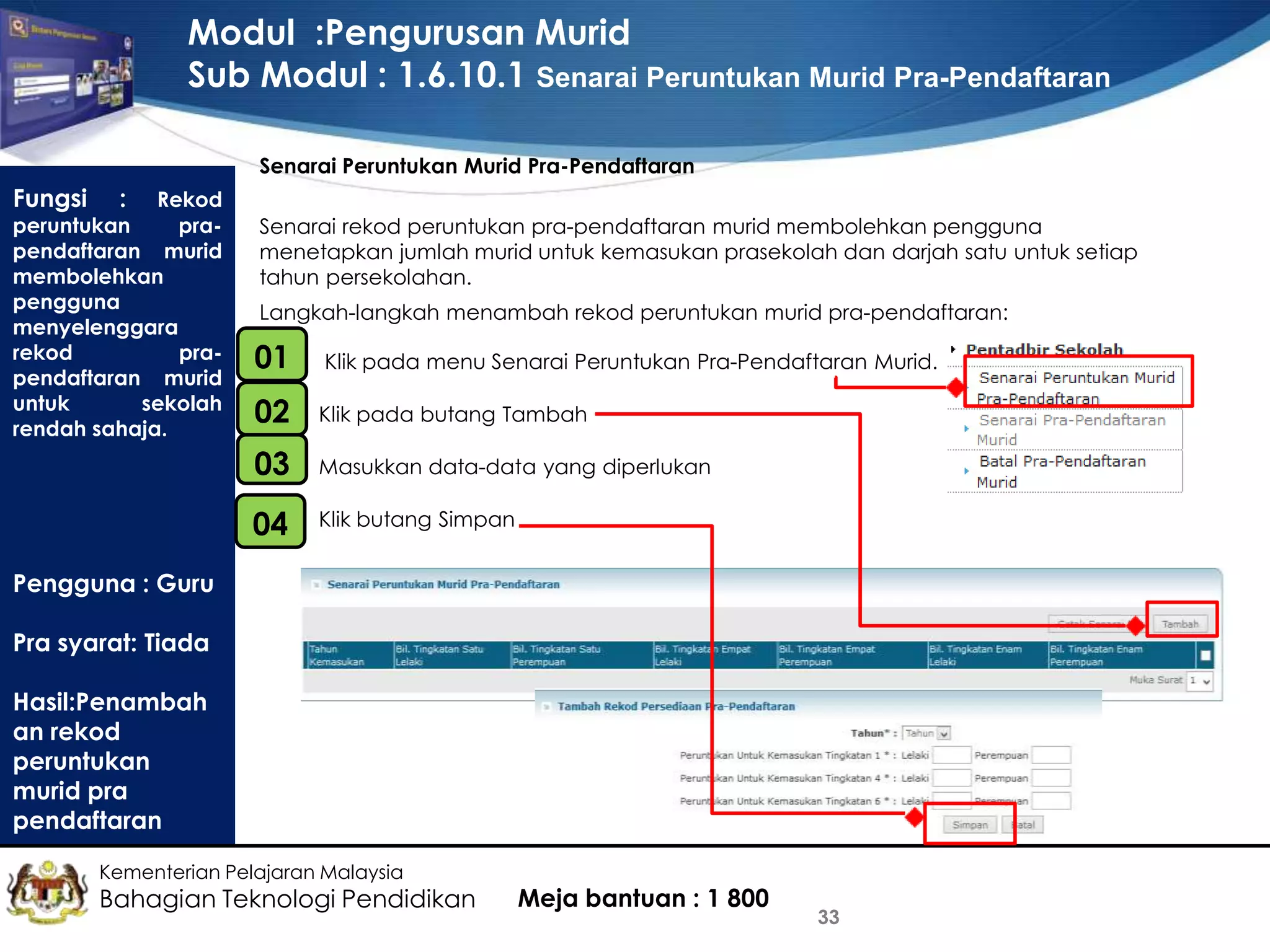 Modul :Pengurusan Murid
Sub Modul : 1.6.10.1 Senarai Peruntukan Murid Pra-Pendaftaran
Senarai Peruntukan Murid Pra-Pendaftaran

Fungsi

:

Rekod
peruntukan
prapendaftaran murid
membolehkan
pengguna
menyelenggara
rekod
prapendaftaran murid
untuk
sekolah
rendah sahaja.

Senarai rekod peruntukan pra-pendaftaran murid membolehkan pengguna
menetapkan jumlah murid untuk kemasukan prasekolah dan darjah satu untuk setiap
tahun persekolahan.
Langkah-langkah menambah rekod peruntukan murid pra-pendaftaran:

01
•

Klik pada menu Senarai Peruntukan Pra-Pendaftaran Murid.

02

Klik pada butang Tambah

03

Masukkan data-data yang diperlukan

•
04

Klik butang Simpan

Pengguna : Guru
Pra syarat: Tiada
Hasil:Penambah
an rekod
peruntukan
murid pra
pendaftaran
Kementerian Pelajaran Malaysia

Bahagian Teknologi Pendidikan

Meja bantuan : 1 800

33

 