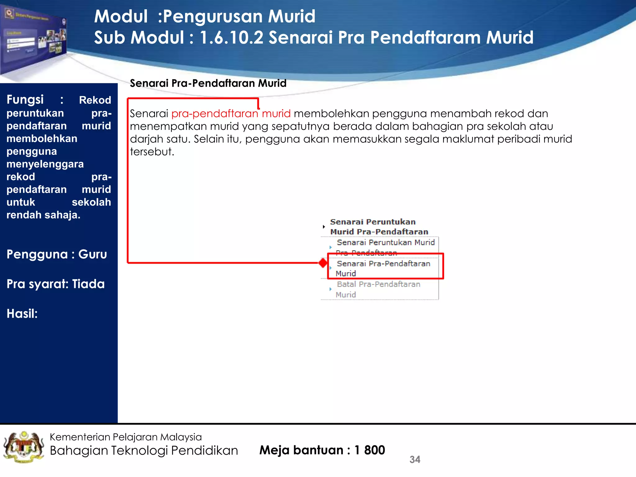 Modul :Pengurusan Murid
Sub Modul : 1.6.10.2 Senarai Pra Pendaftaram Murid
Senarai Pra-Pendaftaran Murid

Fungsi

: Rekod
peruntukan
prapendaftaran murid
membolehkan
pengguna
menyelenggara
rekod
prapendaftaran murid
untuk
sekolah
rendah sahaja.

Senarai pra-pendaftaran murid membolehkan pengguna menambah rekod dan
menempatkan murid yang sepatutnya berada dalam bahagian pra sekolah atau
darjah satu. Selain itu, pengguna akan memasukkan segala maklumat peribadi murid
tersebut.

Pengguna : Guru
Pra syarat: Tiada

Hasil:

Kementerian Pelajaran Malaysia

Bahagian Teknologi Pendidikan

Meja bantuan : 1 800

34

 