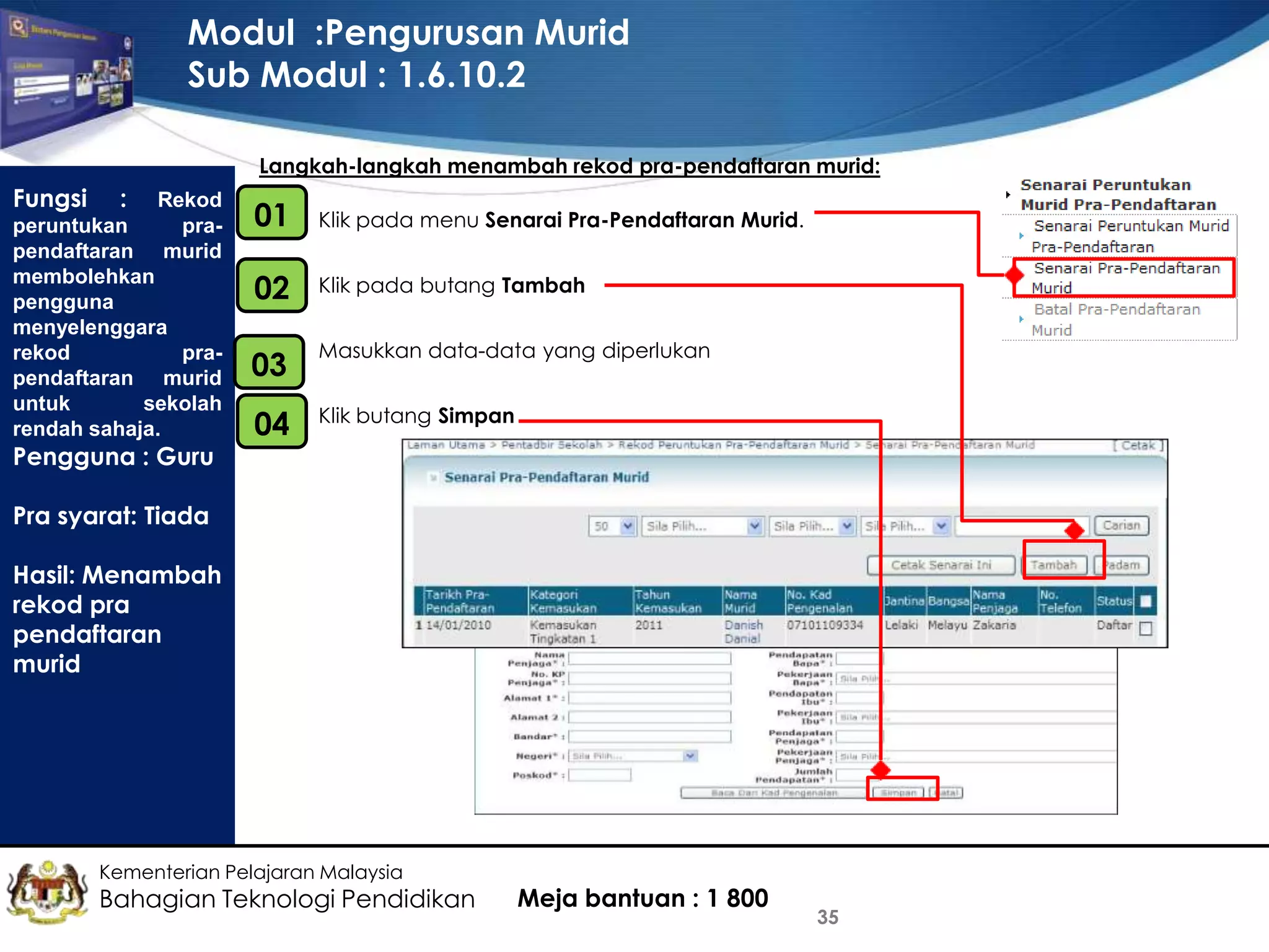 Modul :Pengurusan Murid
Sub Modul : 1.6.10.2
Langkah-langkah menambah rekod pra-pendaftaran murid:

Fungsi

: Rekod
peruntukan
prapendaftaran murid
membolehkan
pengguna
menyelenggara
rekod
prapendaftaran murid
untuk
sekolah
rendah sahaja.
Pengguna : Guru

01
•

Klik pada menu Senarai Pra-Pendaftaran Murid.

•
02

Klik pada butang Tambah

03

•

Masukkan data-data yang diperlukan

•
04

Klik butang Simpan

Pra syarat: Tiada
Hasil: Menambah
rekod pra
pendaftaran
murid

Kementerian Pelajaran Malaysia

Bahagian Teknologi Pendidikan

Meja bantuan : 1 800

35

 
