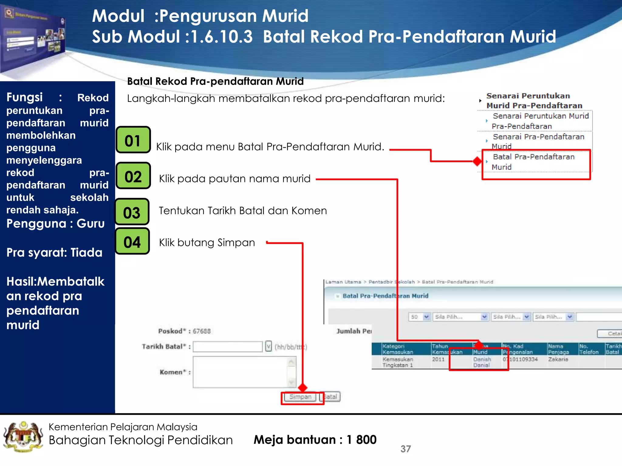 Modul :Pengurusan Murid
Sub Modul :1.6.10.3 Batal Rekod Pra-Pendaftaran Murid
Batal Rekod Pra-pendaftaran Murid

Fungsi

: Rekod
peruntukan
prapendaftaran murid
membolehkan
pengguna
menyelenggara
rekod
prapendaftaran murid
untuk
sekolah
rendah sahaja.
Pengguna : Guru
Pra syarat: Tiada

Langkah-langkah membatalkan rekod pra-pendaftaran murid:

01
•

Klik pada menu Batal Pra-Pendaftaran Murid.

•
02

Klik pada pautan nama murid

•
03

Tentukan Tarikh Batal dan Komen

•
04

Klik butang Simpan

Hasil:Membatalk
an rekod pra
pendaftaran
murid

Kementerian Pelajaran Malaysia

Bahagian Teknologi Pendidikan

Meja bantuan : 1 800

37

 