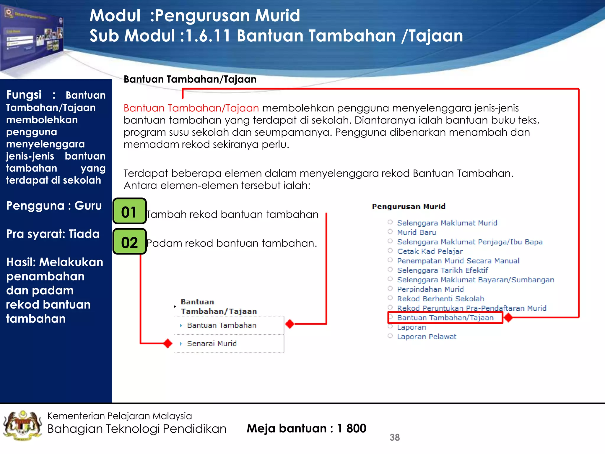 Modul :Pengurusan Murid
Sub Modul :1.6.11 Bantuan Tambahan /Tajaan
Bantuan Tambahan/Tajaan

Fungsi : Bantuan

Tambahan/Tajaan
membolehkan
pengguna
menyelenggara
jenis-jenis bantuan
tambahan
yang
terdapat di sekolah

Bantuan Tambahan/Tajaan membolehkan pengguna menyelenggara jenis-jenis
bantuan tambahan yang terdapat di sekolah. Diantaranya ialah bantuan buku teks,
program susu sekolah dan seumpamanya. Pengguna dibenarkan menambah dan
memadam rekod sekiranya perlu.

Pengguna : Guru

01
•

Tambah rekod bantuan tambahan

•
02

Padam rekod bantuan tambahan.

Pra syarat: Tiada

Terdapat beberapa elemen dalam menyelenggara rekod Bantuan Tambahan.
Antara elemen-elemen tersebut ialah:

Hasil: Melakukan
penambahan
dan padam
rekod bantuan
tambahan

Kementerian Pelajaran Malaysia

Bahagian Teknologi Pendidikan

Meja bantuan : 1 800

38

 