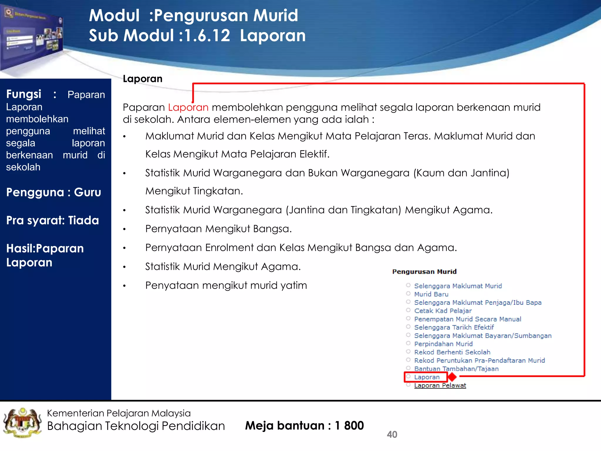 Modul :Pengurusan Murid
Sub Modul :1.6.12 Laporan
Laporan

Fungsi

: Paparan
Laporan
membolehkan
pengguna
melihat
segala
laporan
berkenaan murid di
sekolah

Paparan Laporan membolehkan pengguna melihat segala laporan berkenaan murid
di sekolah. Antara elemen-elemen yang ada ialah :
•

Maklumat Murid dan Kelas Mengikut Mata Pelajaran Teras. Maklumat Murid dan
Kelas Mengikut Mata Pelajaran Elektif.

•

Statistik Murid Warganegara dan Bukan Warganegara (Kaum dan Jantina)
Mengikut Tingkatan.

Pengguna : Guru

Hasil:Paparan
Laporan

Statistik Murid Warganegara (Jantina dan Tingkatan) Mengikut Agama.

•

Pernyataan Mengikut Bangsa.

•

Pernyataan Enrolment dan Kelas Mengikut Bangsa dan Agama.

•

Statistik Murid Mengikut Agama.

•

Pra syarat: Tiada

•

Penyataan mengikut murid yatim

Kementerian Pelajaran Malaysia

Bahagian Teknologi Pendidikan

Meja bantuan : 1 800

40

 