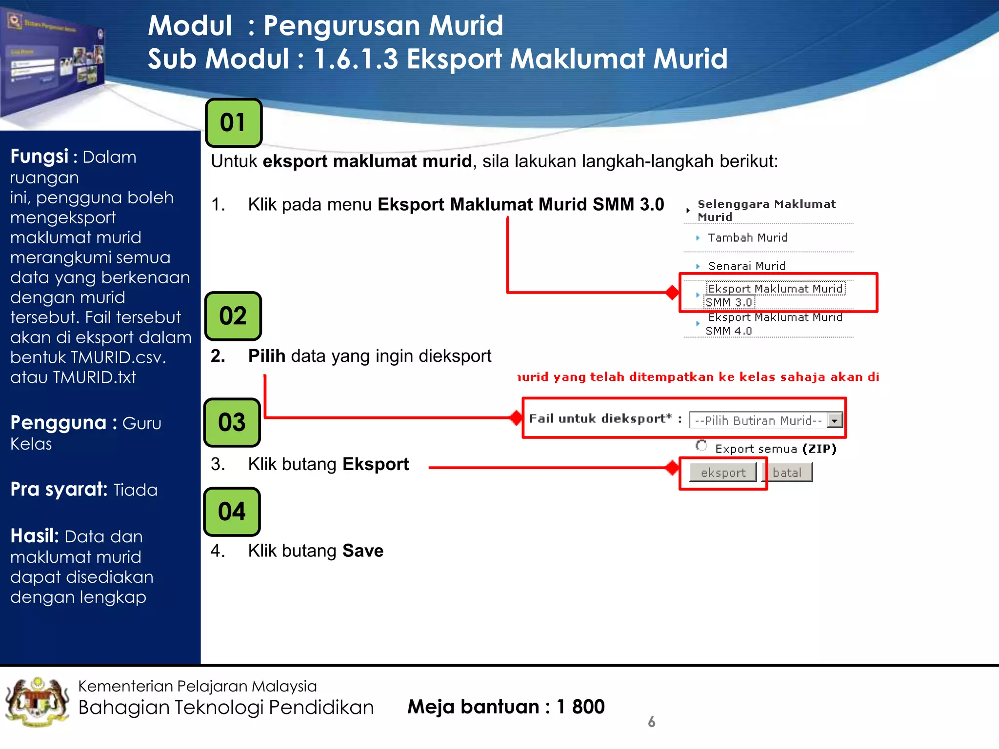 Modul : Pengurusan Murid
Sub Modul : 1.6.1.3 Eksport Maklumat Murid
01
Fungsi : Dalam

ruangan
ini, pengguna boleh
mengeksport
maklumat murid
merangkumi semua
data yang berkenaan
dengan murid
tersebut. Fail tersebut
akan di eksport dalam
bentuk TMURID.csv.
atau TMURID.txt

Pengguna : Guru
Kelas

Untuk eksport maklumat murid, sila lakukan langkah-langkah berikut:
1.

02
2.

Hasil: Data dan

maklumat murid
dapat disediakan
dengan lengkap

Pilih data yang ingin dieksport

03
3.

Pra syarat: Tiada

Klik pada menu Eksport Maklumat Murid SMM 3.0

Klik butang Eksport

04
4.

Klik butang Save

Kementerian Pelajaran Malaysia

Bahagian Teknologi Pendidikan

Meja bantuan : 1 800

6

 