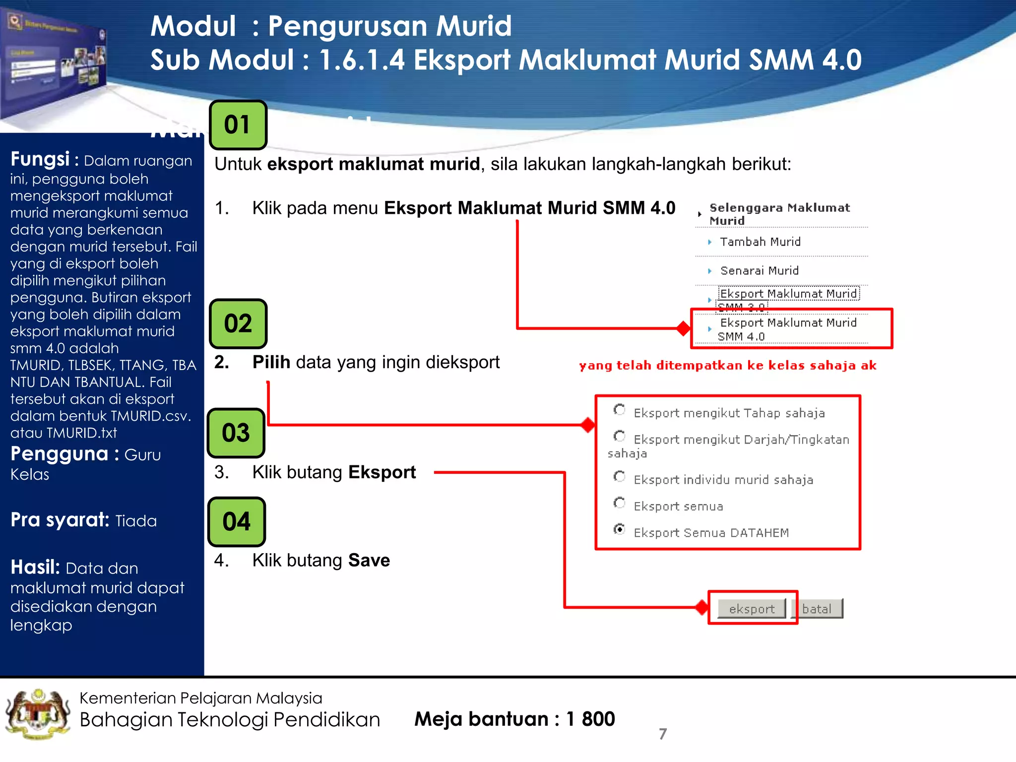 Modul : Pengurusan Murid
Sub Modul : 1.6.1.4 Eksport Maklumat Murid SMM 4.0
01
Maklumat Murid
Fungsi : Dalam ruangan

ini, pengguna boleh
mengeksport maklumat
murid merangkumi semua
data yang berkenaan
dengan murid tersebut. Fail
yang di eksport boleh
dipilih mengikut pilihan
pengguna. Butiran eksport
yang boleh dipilih dalam
eksport maklumat murid
smm 4.0 adalah
TMURID, TLBSEK, TTANG, TBA
NTU DAN TBANTUAL. Fail
tersebut akan di eksport
dalam bentuk TMURID.csv.
atau TMURID.txt

Pengguna : Guru
Kelas

Untuk eksport maklumat murid, sila lakukan langkah-langkah berikut:
1.

02
2.

Hasil: Data dan

Pilih data yang ingin dieksport

03
3.

Pra syarat: Tiada

Klik pada menu Eksport Maklumat Murid SMM 4.0

Klik butang Eksport

04
4.

Klik butang Save

maklumat murid dapat
disediakan dengan
lengkap

Kementerian Pelajaran Malaysia

Bahagian Teknologi Pendidikan

Meja bantuan : 1 800

7

 