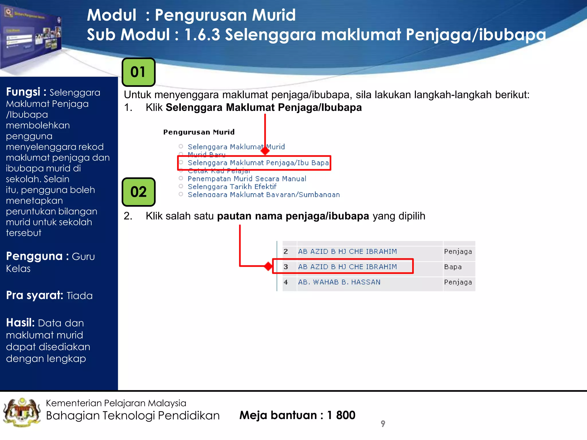Modul : Pengurusan Murid
Sub Modul : 1.6.3 Selenggara maklumat Penjaga/ibubapa
01
Fungsi : Selenggara

Maklumat Penjaga
/Ibubapa
membolehkan
pengguna
menyelenggara rekod
maklumat penjaga dan
ibubapa murid di
sekolah. Selain
itu, pengguna boleh
menetapkan
peruntukan bilangan
murid untuk sekolah
tersebut

Untuk menyenggara maklumat penjaga/ibubapa, sila lakukan langkah-langkah berikut:
1. Klik Selenggara Maklumat Penjaga/Ibubapa

02
2.

Klik salah satu pautan nama penjaga/ibubapa yang dipilih

Pengguna : Guru
Kelas

Pra syarat: Tiada
Hasil: Data dan

maklumat murid
dapat disediakan
dengan lengkap

Kementerian Pelajaran Malaysia

Bahagian Teknologi Pendidikan

Meja bantuan : 1 800

9

 