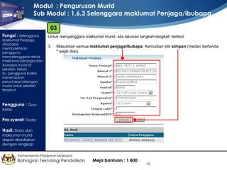 Modul : Pengurusan Murid
Sub Modul : 1.6.3 Selenggara maklumat Penjaga/ibubapa
03
Fungsi : Selenggara

Maklumat Penjaga
/Ibubapa
membolehkan
pengguna
menyelenggara rekod
maklumat penjaga dan
ibubapa murid di
sekolah. Selain
itu, pengguna boleh
menetapkan
peruntukan bilangan
murid untuk sekolah
tersebut

Untuk menyenggara maklumat murid, sila lakukan langkah-langkah berikut:
3.

Masukkan semua maklumat penjaga/ibubapa. Kemudian klik simpan (medan bertanda
* wajib diisi).

Pengguna : Guru
Kelas

Pra syarat: Tiada
Hasil: Data dan

maklumat murid
dapat disediakan
dengan lengkap
Kementerian Pelajaran Malaysia

Bahagian Teknologi Pendidikan

Meja bantuan : 1 800

10

 