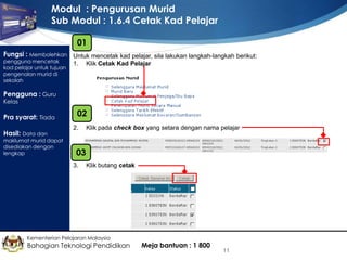 Modul : Pengurusan Murid
Sub Modul : 1.6.4 Cetak Kad Pelajar
01
Fungsi : Membolehkan Untuk mencetak kad pelajar, sila lakukan langkah-langkah berikut:
pengguna mencetak
kad pelajar untuk tujuan
pengenalan murid di
sekolah

1.

Klik Cetak Kad Pelajar

Pengguna : Guru
Kelas

Pra syarat: Tiada
Hasil: Data dan

maklumat murid dapat
disediakan dengan
lengkap

02
2.

Klik pada check box yang setara dengan nama pelajar

03
3.

Klik butang cetak

Kementerian Pelajaran Malaysia

Bahagian Teknologi Pendidikan

Meja bantuan : 1 800

11

 