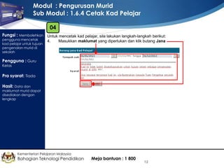 Modul : Pengurusan Murid
Sub Modul : 1.6.4 Cetak Kad Pelajar
04
Fungsi : Membolehkan Untuk mencetak kad pelajar, sila lakukan langkah-langkah berikut:
pengguna mencetak
kad pelajar untuk tujuan
pengenalan murid di
sekolah

4.

Masukkan maklumat yang diperlukan dan klik butang Jana

Pengguna : Guru
Kelas

Pra syarat: Tiada
Hasil: Data dan

maklumat murid dapat
disediakan dengan
lengkap

Kementerian Pelajaran Malaysia

Bahagian Teknologi Pendidikan

Meja bantuan : 1 800

12

 