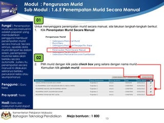 Modul : Pengurusan Murid
Sub Modul : 1.6.5 Penempatan Murid Secara Manual
01
Fungsi : Penempatan

murid secara manual ini
adalah paparan yang
membolehkan
pengguna membuat
penempatan murid
secara manual. Secara
amnya, apabila data
murid diimport ke dalam
sistem, penempatan
murid ke kelas akan
berlaku secara
automatik. Justeru itu,
penempatan secara
manual ini dilakukan
sekiranya berlaku
penukaran kelas atau
seumpamanya

Untuk menyenggara penempatan murid secara manual, sila lakukan langkah-langkah berikut:
1. Klik Penempatan Murid Secara Manual

02
2.

Pilih murid dengan klik pada check box yang setara dengan nama murid
Kemudian klik pindah murid

Pengguna : Guru
Kelas

Pra syarat: Tiada
Hasil: Data dan

maklumat murid dapat
disediakan dengan
lengkap Kementerian Pelajaran Malaysia

Bahagian Teknologi Pendidikan

Meja bantuan : 1 800

13

 
