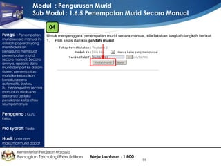 Modul : Pengurusan Murid
Sub Modul : 1.6.5 Penempatan Murid Secara Manual
04
Fungsi : Penempatan

murid secara manual ini
adalah paparan yang
membolehkan
pengguna membuat
penempatan murid
secara manual. Secara
amnya, apabila data
murid diimport ke dalam
sistem, penempatan
murid ke kelas akan
berlaku secara
automatik. Justeru
itu, penempatan secara
manual ini dilakukan
sekiranya berlaku
penukaran kelas atau
seumpamanya

Untuk menyenggara penempatan murid secara manual, sila lakukan langkah-langkah berikut:
1. Pilih kelas dan klik pindah murid

Pengguna : Guru
Kelas

Pra syarat: Tiada
Hasil: Data dan

maklumat murid dapat
disediakan dengan
lengkap Kementerian Pelajaran Malaysia

Bahagian Teknologi Pendidikan

Meja bantuan : 1 800

14

 