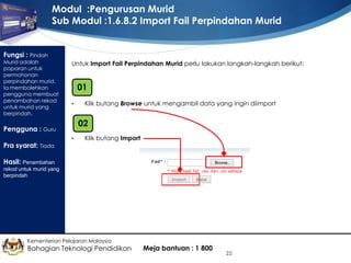 Modul :Pengurusan Murid
Sub Modul :1.6.8.2 Import Fail Perpindahan Murid
Fungsi : Pindah

Murid adalah
paparan untuk
permohonan
perpindahan murid.
Ia membolehkan
pengguna membuat
penambahan rekod
untuk murid yang
berpindah.

Untuk Import Fail Perpindahan Murid perlu lakukan langkah-langkah berikut:

01
•

02

Pengguna : Guru
Pra syarat: Tiada

Klik butang Browse untuk mengambil data yang ingin diimport

•

Klik butang Import

Hasil: Penambahan
rekod untuk murid yang
berpindah

Kementerian Pelajaran Malaysia

Bahagian Teknologi Pendidikan

Meja bantuan : 1 800

22

 