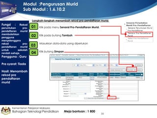 Modul :Pengurusan Murid
Sub Modul : 1.6.10.2
Langkah-langkah menambah rekod pra-pendaftaran murid:

Fungsi

: Rekod
peruntukan
prapendaftaran murid
membolehkan
pengguna
menyelenggara
rekod
prapendaftaran murid
untuk
sekolah
rendah sahaja.
Pengguna : Guru

01
•

Klik pada menu Senarai Pra-Pendaftaran Murid.

•
02

Klik pada butang Tambah

03

•

Masukkan data-data yang diperlukan

•
04

Klik butang Simpan

Pra syarat: Tiada
Hasil: Menambah
rekod pra
pendaftaran
murid

Kementerian Pelajaran Malaysia

Bahagian Teknologi Pendidikan

Meja bantuan : 1 800

35

 