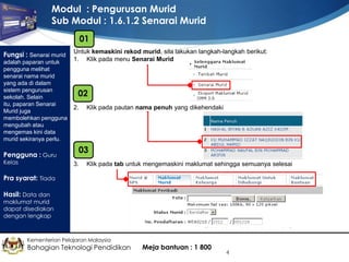 Modul : Pengurusan Murid
Sub Modul : 1.6.1.2 Senarai Murid
01
Fungsi : Senarai murid
adalah paparan untuk
pengguna melihat
senarai nama murid
yang ada di dalam
sistem pengurusan
sekolah. Selain
itu, paparan Senarai
Murid juga
membolehkan pengguna
mengubah atau
mengemas kini data
murid sekiranya perlu.

Pengguna : Guru
Kelas

Untuk kemaskini rekod murid, sila lakukan langkah-langkah berikut:
1. Klik pada menu Senarai Murid

02
2.

Klik pada pautan nama penuh yang dikehendaki

03
3.

Klik pada tab untuk mengemaskini maklumat sehingga semuanya selesai

Pra syarat: Tiada
Hasil: Data dan

maklumat murid
dapat disediakan
dengan lengkap

Kementerian Pelajaran Malaysia

Bahagian Teknologi Pendidikan

Meja bantuan : 1 800

4

 
