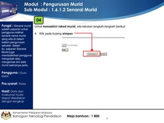 Modul : Pengurusan Murid
Sub Modul : 1.6.1.2 Senarai Murid
04
Fungsi : Senarai murid
adalah paparan untuk
pengguna melihat
senarai nama murid
yang ada di dalam
sistem pengurusan
sekolah. Selain
itu, paparan Senarai
Murid juga
membolehkan pengguna
mengubah atau
mengemas kini data
murid sekiranya perlu.

Untuk kemaskini rekod murid, sila lakukan langkah-langkah berikut:
4. Klik pada butang simpan

Pengguna : Guru
Kelas

Pra syarat: Tiada
Hasil: Data dan

maklumat murid
dapat disediakan
dengan lengkap

Kementerian Pelajaran Malaysia

Bahagian Teknologi Pendidikan

Meja bantuan : 1 800

5

 