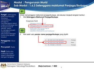 Modul : Pengurusan Murid
Sub Modul : 1.6.3 Selenggara maklumat Penjaga/ibubapa
01
Fungsi : Selenggara

Maklumat Penjaga
/Ibubapa
membolehkan
pengguna
menyelenggara rekod
maklumat penjaga dan
ibubapa murid di
sekolah. Selain
itu, pengguna boleh
menetapkan
peruntukan bilangan
murid untuk sekolah
tersebut

Untuk menyenggara maklumat penjaga/ibubapa, sila lakukan langkah-langkah berikut:
1. Klik Selenggara Maklumat Penjaga/Ibubapa

02
2.

Klik salah satu pautan nama penjaga/ibubapa yang dipilih

Pengguna : Guru
Kelas

Pra syarat: Tiada
Hasil: Data dan

maklumat murid
dapat disediakan
dengan lengkap

Kementerian Pelajaran Malaysia

Bahagian Teknologi Pendidikan

Meja bantuan : 1 800

9

 