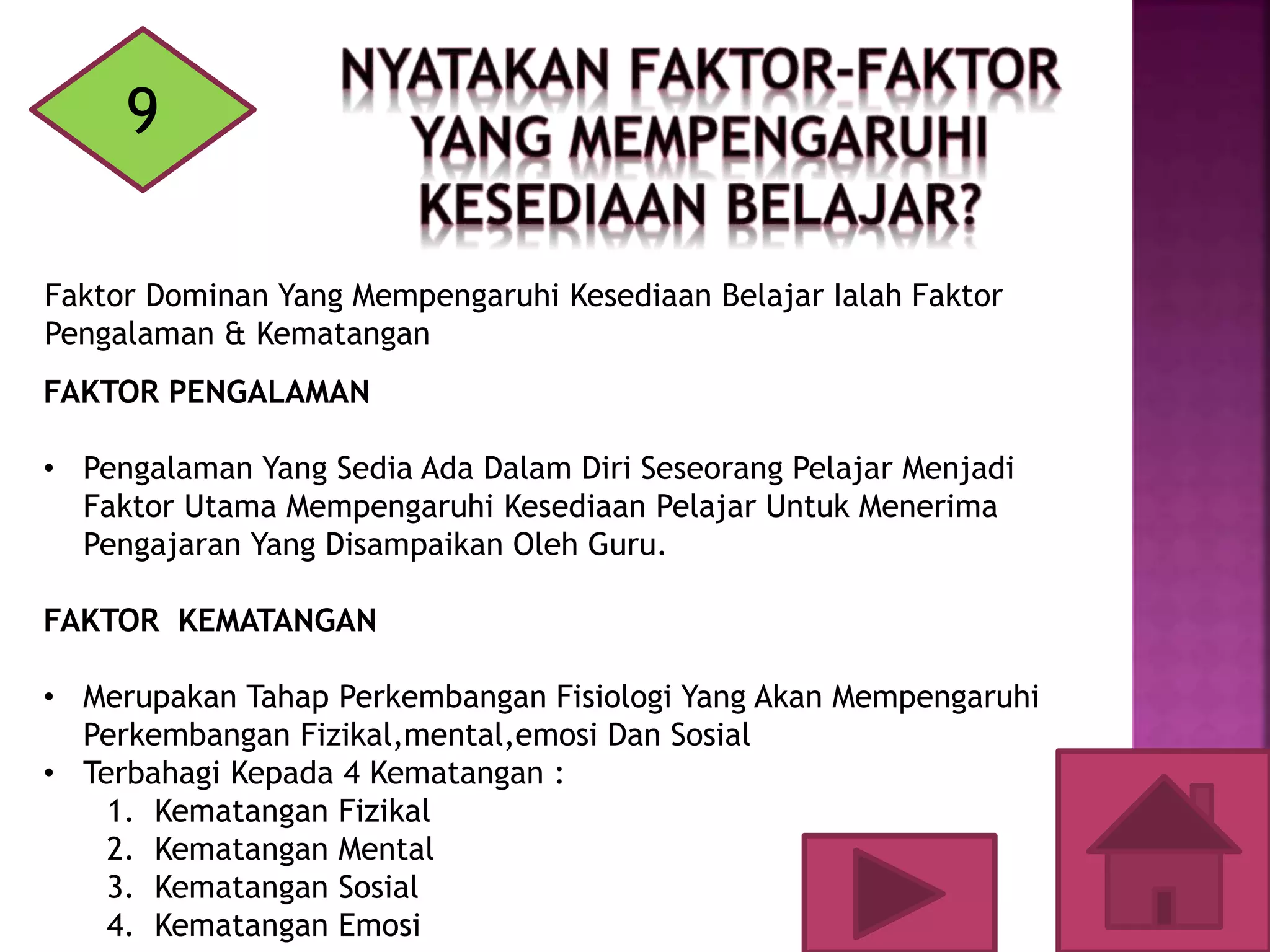 9
Faktor Dominan Yang Mempengaruhi Kesediaan Belajar Ialah Faktor
Pengalaman & Kematangan
FAKTOR PENGALAMAN
• Pengalaman Yang Sedia Ada Dalam Diri Seseorang Pelajar Menjadi
Faktor Utama Mempengaruhi Kesediaan Pelajar Untuk Menerima
Pengajaran Yang Disampaikan Oleh Guru.
FAKTOR KEMATANGAN
• Merupakan Tahap Perkembangan Fisiologi Yang Akan Mempengaruhi
Perkembangan Fizikal,mental,emosi Dan Sosial
• Terbahagi Kepada 4 Kematangan :
1. Kematangan Fizikal
2. Kematangan Mental
3. Kematangan Sosial
4. Kematangan Emosi
 