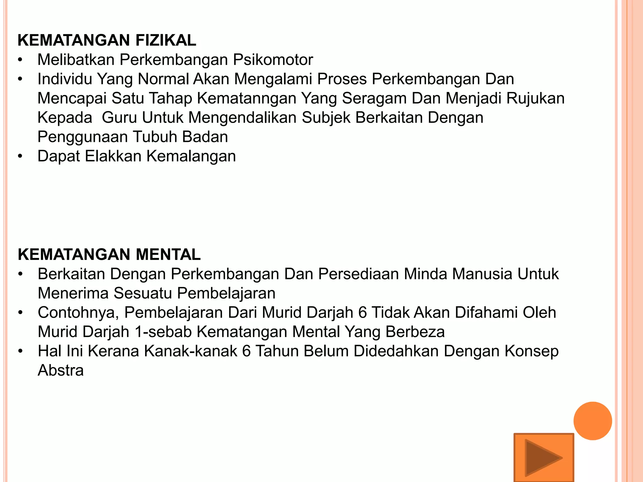 KEMATANGAN FIZIKAL
• Melibatkan Perkembangan Psikomotor
• Individu Yang Normal Akan Mengalami Proses Perkembangan Dan
Mencapai Satu Tahap Kematanngan Yang Seragam Dan Menjadi Rujukan
Kepada Guru Untuk Mengendalikan Subjek Berkaitan Dengan
Penggunaan Tubuh Badan
• Dapat Elakkan Kemalangan
KEMATANGAN MENTAL
• Berkaitan Dengan Perkembangan Dan Persediaan Minda Manusia Untuk
Menerima Sesuatu Pembelajaran
• Contohnya, Pembelajaran Dari Murid Darjah 6 Tidak Akan Difahami Oleh
Murid Darjah 1-sebab Kematangan Mental Yang Berbeza
• Hal Ini Kerana Kanak-kanak 6 Tahun Belum Didedahkan Dengan Konsep
Abstra
 