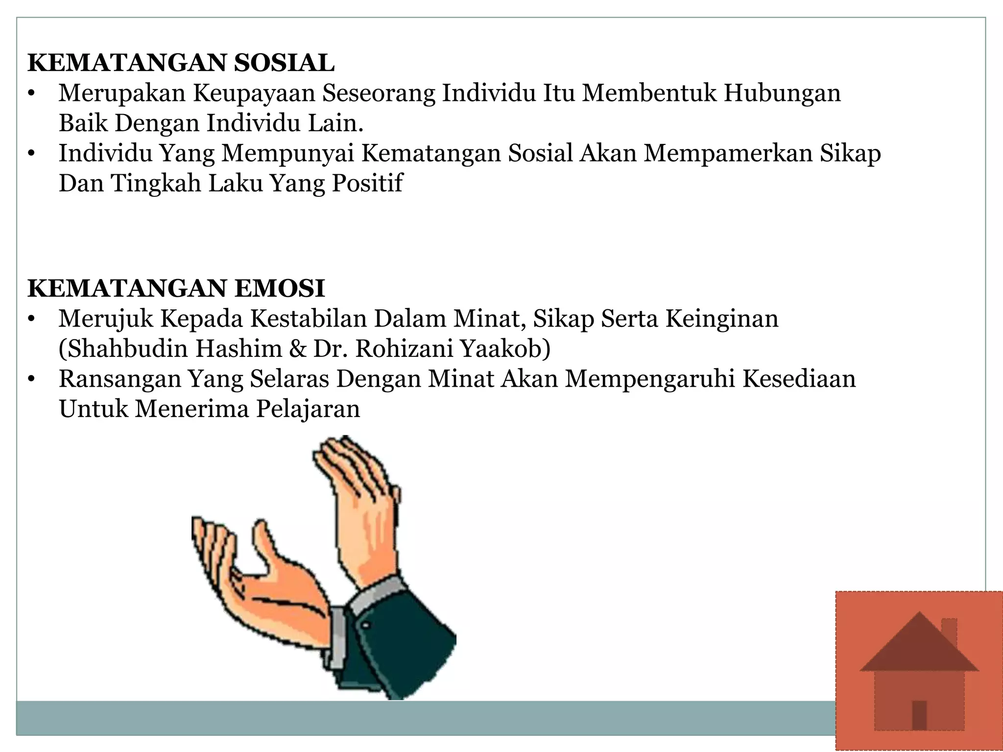 KEMATANGAN SOSIAL
• Merupakan Keupayaan Seseorang Individu Itu Membentuk Hubungan
Baik Dengan Individu Lain.
• Individu Yang Mempunyai Kematangan Sosial Akan Mempamerkan Sikap
Dan Tingkah Laku Yang Positif
KEMATANGAN EMOSI
• Merujuk Kepada Kestabilan Dalam Minat, Sikap Serta Keinginan
(Shahbudin Hashim & Dr. Rohizani Yaakob)
• Ransangan Yang Selaras Dengan Minat Akan Mempengaruhi Kesediaan
Untuk Menerima Pelajaran
 