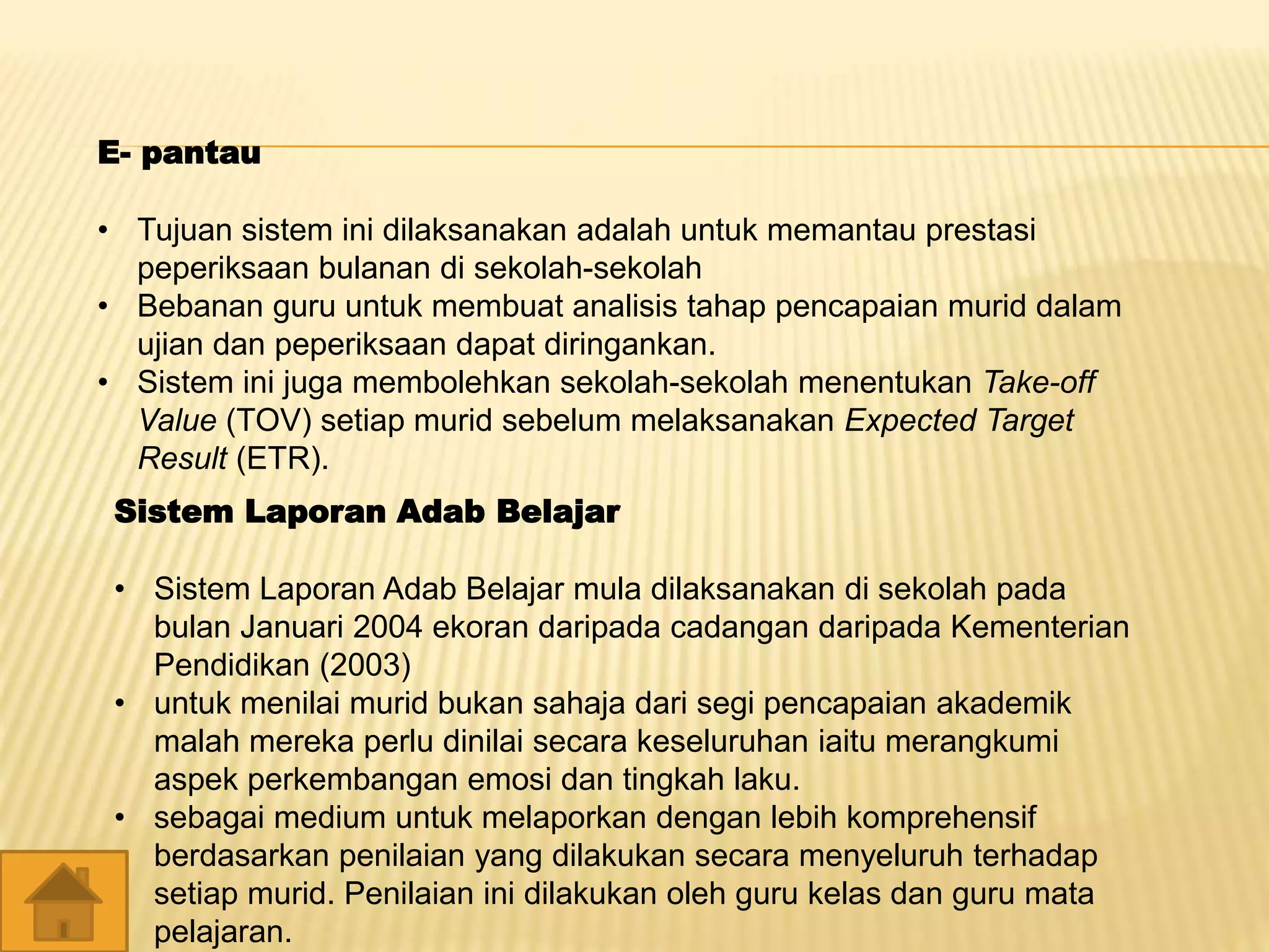 E- pantau
• Tujuan sistem ini dilaksanakan adalah untuk memantau prestasi
peperiksaan bulanan di sekolah-sekolah
• Bebanan guru untuk membuat analisis tahap pencapaian murid dalam
ujian dan peperiksaan dapat diringankan.
• Sistem ini juga membolehkan sekolah-sekolah menentukan Take-off
Value (TOV) setiap murid sebelum melaksanakan Expected Target
Result (ETR).
Sistem Laporan Adab Belajar
• Sistem Laporan Adab Belajar mula dilaksanakan di sekolah pada
bulan Januari 2004 ekoran daripada cadangan daripada Kementerian
Pendidikan (2003)
• untuk menilai murid bukan sahaja dari segi pencapaian akademik
malah mereka perlu dinilai secara keseluruhan iaitu merangkumi
aspek perkembangan emosi dan tingkah laku.
• sebagai medium untuk melaporkan dengan lebih komprehensif
berdasarkan penilaian yang dilakukan secara menyeluruh terhadap
setiap murid. Penilaian ini dilakukan oleh guru kelas dan guru mata
pelajaran.
 