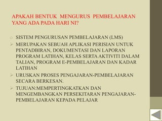 APAKAH BENTUK MENGURUS PEMBELAJARAN
YANG ADA PADA HARI NI?
o SISTEM PENGURUSAN PEMBELAJARAN (LMS)
 MERUPAKAN SEBUAH APLIKASI PERISIAN UNTUK
PENTADBIRAN, DOKUMENTASI DAN LAPORAN
PROGRAM LATIHAN, KELAS SERTAAKTIVITI DALAM
TALIAN, PROGRAM E-PEMBELAJARAN DAN KADAR
LATIHAN
 URUSKAN PROSES PENGAJARAN-PEMBELAJARAN
SECARA BERKESAN.
 TUJUAN:MEMPERTINGKATKAN DAN
MENGEMBANGKAN PERSEKITARAN PENGAJARAN-
PEMBELAJARAN KEPADA PELAJAR
 