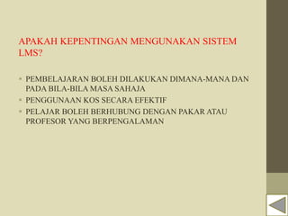 APAKAH KEPENTINGAN MENGUNAKAN SISTEM
LMS?
 PEMBELAJARAN BOLEH DILAKUKAN DIMANA-MANA DAN
PADA BILA-BILA MASA SAHAJA
 PENGGUNAAN KOS SECARA EFEKTIF
 PELAJAR BOLEH BERHUBUNG DENGAN PAKAR ATAU
PROFESOR YANG BERPENGALAMAN
 