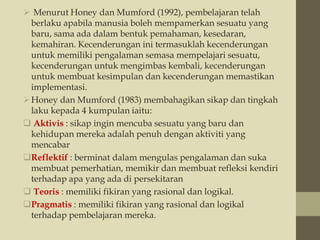  Menurut Honey dan Mumford (1992), pembelajaran telah
berlaku apabila manusia boleh mempamerkan sesuatu yang
baru, sama ada dalam bentuk pemahaman, kesedaran,
kemahiran. Kecenderungan ini termasuklah kecenderungan
untuk memiliki pengalaman semasa mempelajari sesuatu,
kecenderungan untuk mengimbas kembali, kecenderungan
untuk membuat kesimpulan dan kecenderungan memastikan
implementasi.
Honey dan Mumford (1983) membahagikan sikap dan tingkah
laku kepada 4 kumpulan iaitu:
 Aktivis : sikap ingin mencuba sesuatu yang baru dan
kehidupan mereka adalah penuh dengan aktiviti yang
mencabar
Reflektif : berminat dalam mengulas pengalaman dan suka
membuat pemerhatian, memikir dan membuat refleksi kendiri
terhadap apa yang ada di persekitaran
 Teoris : memiliki fikiran yang rasional dan logikal.
Pragmatis : memiliki fikiran yang rasional dan logikal
terhadap pembelajaran mereka.
 