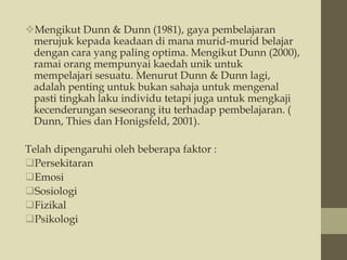 Mengikut Dunn & Dunn (1981), gaya pembelajaran
merujuk kepada keadaan di mana murid-murid belajar
dengan cara yang paling optima. Mengikut Dunn (2000),
ramai orang mempunyai kaedah unik untuk
mempelajari sesuatu. Menurut Dunn & Dunn lagi,
adalah penting untuk bukan sahaja untuk mengenal
pasti tingkah laku individu tetapi juga untuk mengkaji
kecenderungan seseorang itu terhadap pembelajaran. (
Dunn, Thies dan Honigsfeld, 2001).
Telah dipengaruhi oleh beberapa faktor :
Persekitaran
Emosi
Sosiologi
Fizikal
Psikologi
 